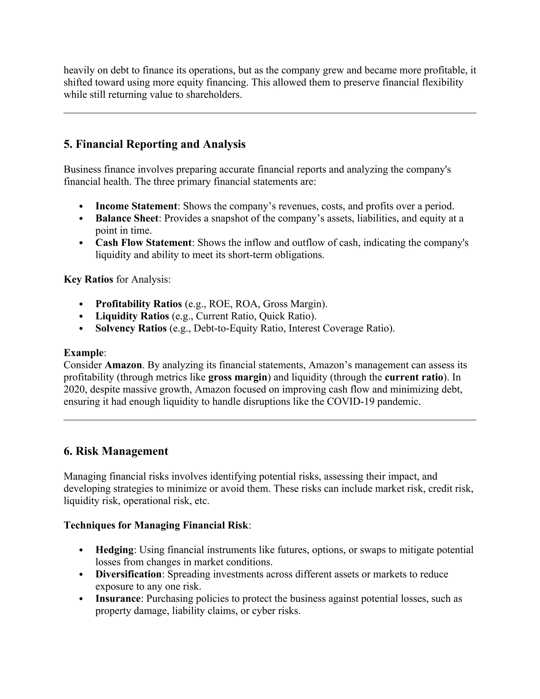 heavily on debt to finance its operations, but as the company grew and became more profitable, it
shifted toward using more equity financing. This allowed them to preserve financial flexibility
while still returning value to shareholders.
5. Financial Reporting and Analysis
Business finance involves preparing accurate financial reports and analyzing the company's
financial health. The three primary financial statements are:
 Income Statement: Shows the company’s revenues, costs, and profits over a period.
 Balance Sheet: Provides a snapshot of the company’s assets, liabilities, and equity at a
point in time.
 Cash Flow Statement: Shows the inflow and outflow of cash, indicating the company's
liquidity and ability to meet its short-term obligations.
Key Ratios for Analysis:
 Profitability Ratios (e.g., ROE, ROA, Gross Margin).
 Liquidity Ratios (e.g., Current Ratio, Quick Ratio).
 Solvency Ratios (e.g., Debt-to-Equity Ratio, Interest Coverage Ratio).
Example:
Consider Amazon. By analyzing its financial statements, Amazon’s management can assess its
profitability (through metrics like gross margin) and liquidity (through the current ratio). In
2020, despite massive growth, Amazon focused on improving cash flow and minimizing debt,
ensuring it had enough liquidity to handle disruptions like the COVID-19 pandemic.
6. Risk Management
Managing financial risks involves identifying potential risks, assessing their impact, and
developing strategies to minimize or avoid them. These risks can include market risk, credit risk,
liquidity risk, operational risk, etc.
Techniques for Managing Financial Risk:
 Hedging: Using financial instruments like futures, options, or swaps to mitigate potential
losses from changes in market conditions.
 Diversification: Spreading investments across different assets or markets to reduce
exposure to any one risk.
 Insurance: Purchasing policies to protect the business against potential losses, such as
property damage, liability claims, or cyber risks.
 