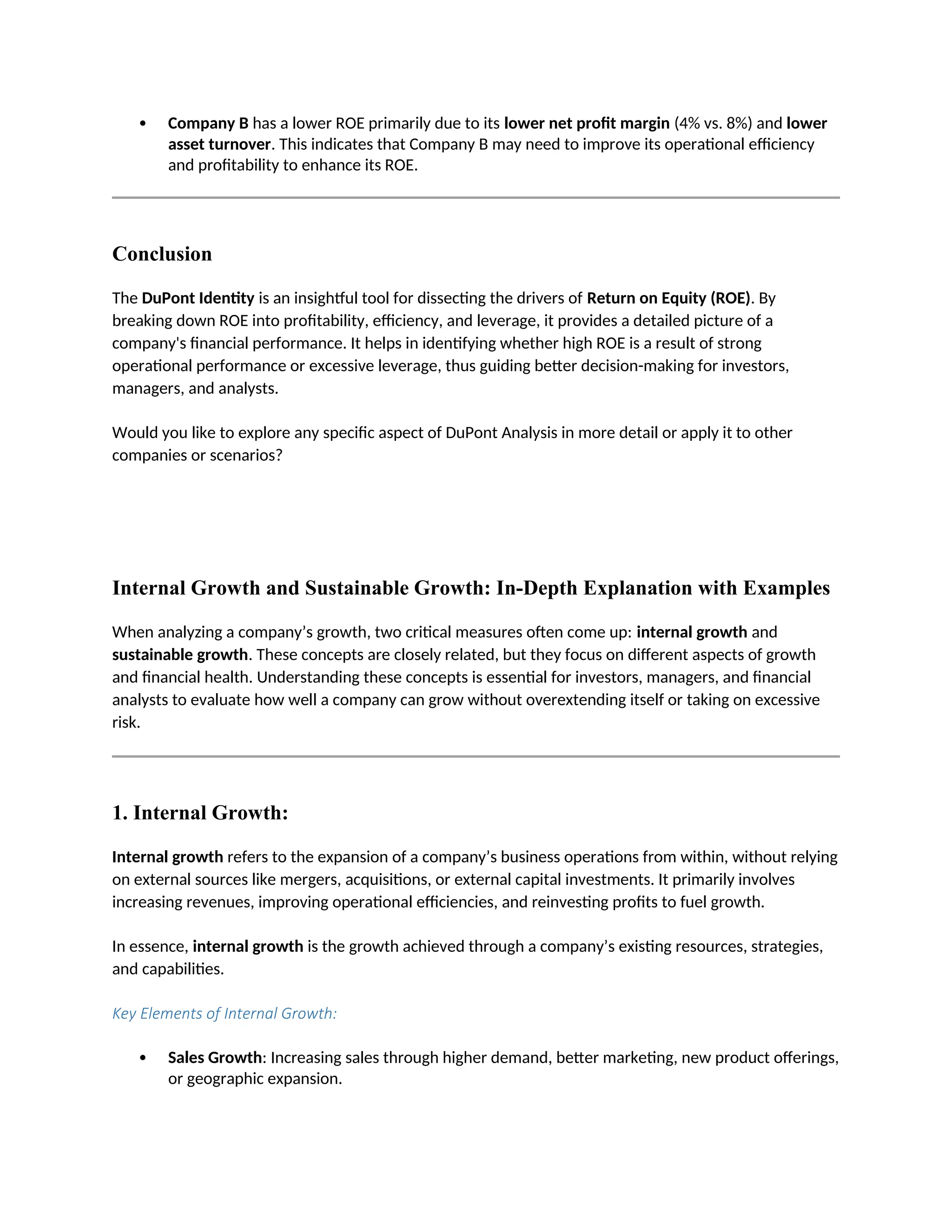  Company B has a lower ROE primarily due to its lower net profit margin (4% vs. 8%) and lower
asset turnover. This indicates that Company B may need to improve its operational efficiency
and profitability to enhance its ROE.
Conclusion
The DuPont Identity is an insightful tool for dissecting the drivers of Return on Equity (ROE). By
breaking down ROE into profitability, efficiency, and leverage, it provides a detailed picture of a
company's financial performance. It helps in identifying whether high ROE is a result of strong
operational performance or excessive leverage, thus guiding better decision-making for investors,
managers, and analysts.
Would you like to explore any specific aspect of DuPont Analysis in more detail or apply it to other
companies or scenarios?
Internal Growth and Sustainable Growth: In-Depth Explanation with Examples
When analyzing a company’s growth, two critical measures often come up: internal growth and
sustainable growth. These concepts are closely related, but they focus on different aspects of growth
and financial health. Understanding these concepts is essential for investors, managers, and financial
analysts to evaluate how well a company can grow without overextending itself or taking on excessive
risk.
1. Internal Growth:
Internal growth refers to the expansion of a company’s business operations from within, without relying
on external sources like mergers, acquisitions, or external capital investments. It primarily involves
increasing revenues, improving operational efficiencies, and reinvesting profits to fuel growth.
In essence, internal growth is the growth achieved through a company’s existing resources, strategies,
and capabilities.
Key Elements of Internal Growth:
 Sales Growth: Increasing sales through higher demand, better marketing, new product offerings,
or geographic expansion.
 