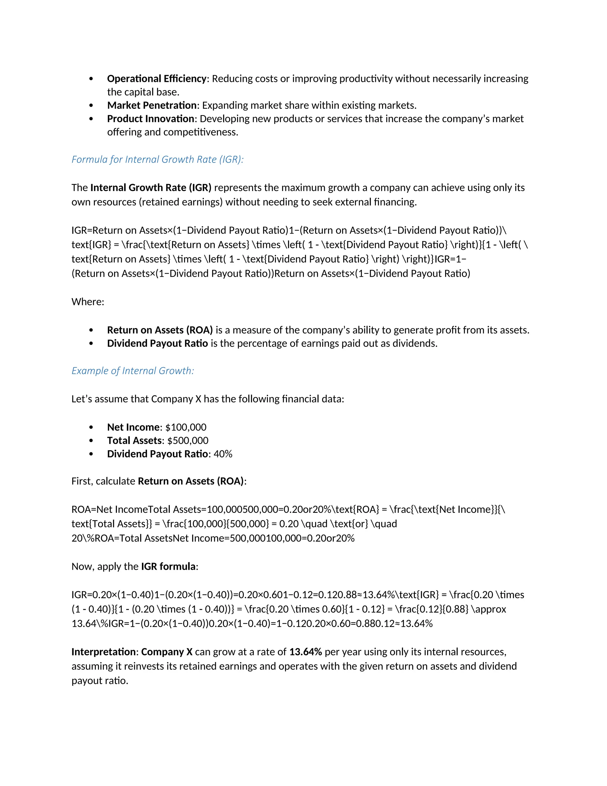  Operational Efficiency: Reducing costs or improving productivity without necessarily increasing
the capital base.
 Market Penetration: Expanding market share within existing markets.
 Product Innovation: Developing new products or services that increase the company’s market
offering and competitiveness.
Formula for Internal Growth Rate (IGR):
The Internal Growth Rate (IGR) represents the maximum growth a company can achieve using only its
own resources (retained earnings) without needing to seek external financing.
IGR=Return on Assets×(1−Dividend Payout Ratio)1−(Return on Assets×(1−Dividend Payout Ratio))
text{IGR} = frac{text{Return on Assets} times left( 1 - text{Dividend Payout Ratio} right)}{1 - left( 
text{Return on Assets} times left( 1 - text{Dividend Payout Ratio} right) right)}IGR=1−
(Return on Assets×(1−Dividend Payout Ratio))Return on Assets×(1−Dividend Payout Ratio)
Where:
 Return on Assets (ROA) is a measure of the company’s ability to generate profit from its assets.
 Dividend Payout Ratio is the percentage of earnings paid out as dividends.
Example of Internal Growth:
Let’s assume that Company X has the following financial data:
 Net Income: $100,000
 Total Assets: $500,000
 Dividend Payout Ratio: 40%
First, calculate Return on Assets (ROA):
ROA=Net IncomeTotal Assets=100,000500,000=0.20or20%text{ROA} = frac{text{Net Income}}{
text{Total Assets}} = frac{100,000}{500,000} = 0.20 quad text{or} quad
20%ROA=Total AssetsNet Income=500,000100,000=0.20or20%
Now, apply the IGR formula:
IGR=0.20×(1−0.40)1−(0.20×(1−0.40))=0.20×0.601−0.12=0.120.88≈13.64%text{IGR} = frac{0.20 times
(1 - 0.40)}{1 - (0.20 times (1 - 0.40))} = frac{0.20 times 0.60}{1 - 0.12} = frac{0.12}{0.88} approx
13.64%IGR=1−(0.20×(1−0.40))0.20×(1−0.40)=1−0.120.20×0.60=0.880.12≈13.64%
Interpretation: Company X can grow at a rate of 13.64% per year using only its internal resources,
assuming it reinvests its retained earnings and operates with the given return on assets and dividend
payout ratio.
 