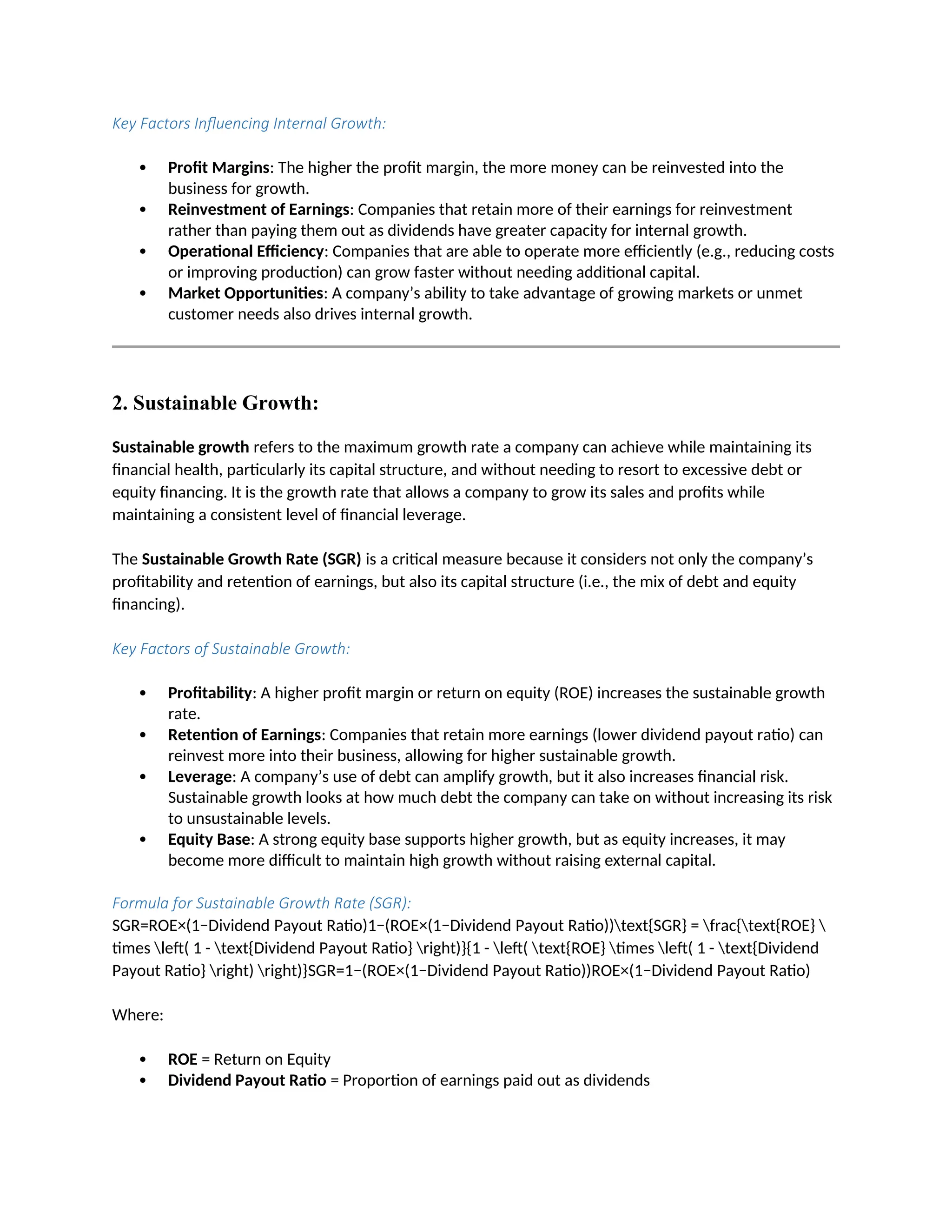 Key Factors Influencing Internal Growth:
 Profit Margins: The higher the profit margin, the more money can be reinvested into the
business for growth.
 Reinvestment of Earnings: Companies that retain more of their earnings for reinvestment
rather than paying them out as dividends have greater capacity for internal growth.
 Operational Efficiency: Companies that are able to operate more efficiently (e.g., reducing costs
or improving production) can grow faster without needing additional capital.
 Market Opportunities: A company’s ability to take advantage of growing markets or unmet
customer needs also drives internal growth.
2. Sustainable Growth:
Sustainable growth refers to the maximum growth rate a company can achieve while maintaining its
financial health, particularly its capital structure, and without needing to resort to excessive debt or
equity financing. It is the growth rate that allows a company to grow its sales and profits while
maintaining a consistent level of financial leverage.
The Sustainable Growth Rate (SGR) is a critical measure because it considers not only the company’s
profitability and retention of earnings, but also its capital structure (i.e., the mix of debt and equity
financing).
Key Factors of Sustainable Growth:
 Profitability: A higher profit margin or return on equity (ROE) increases the sustainable growth
rate.
 Retention of Earnings: Companies that retain more earnings (lower dividend payout ratio) can
reinvest more into their business, allowing for higher sustainable growth.
 Leverage: A company’s use of debt can amplify growth, but it also increases financial risk.
Sustainable growth looks at how much debt the company can take on without increasing its risk
to unsustainable levels.
 Equity Base: A strong equity base supports higher growth, but as equity increases, it may
become more difficult to maintain high growth without raising external capital.
Formula for Sustainable Growth Rate (SGR):
SGR=ROE×(1−Dividend Payout Ratio)1−(ROE×(1−Dividend Payout Ratio))text{SGR} = frac{text{ROE} 
times left( 1 - text{Dividend Payout Ratio} right)}{1 - left( text{ROE} times left( 1 - text{Dividend
Payout Ratio} right) right)}SGR=1−(ROE×(1−Dividend Payout Ratio))ROE×(1−Dividend Payout Ratio)
Where:
 ROE = Return on Equity
 Dividend Payout Ratio = Proportion of earnings paid out as dividends
 