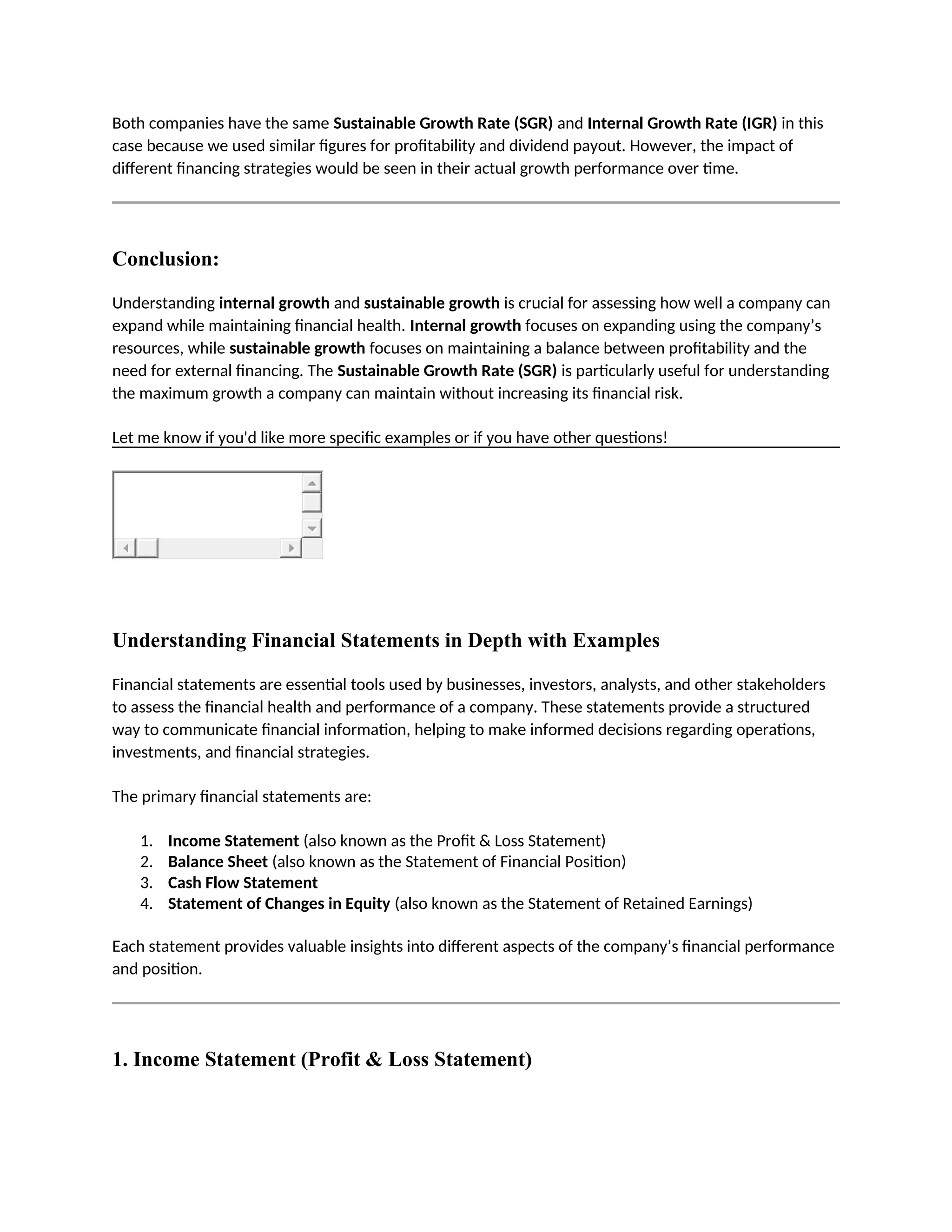 Both companies have the same Sustainable Growth Rate (SGR) and Internal Growth Rate (IGR) in this
case because we used similar figures for profitability and dividend payout. However, the impact of
different financing strategies would be seen in their actual growth performance over time.
Conclusion:
Understanding internal growth and sustainable growth is crucial for assessing how well a company can
expand while maintaining financial health. Internal growth focuses on expanding using the company’s
resources, while sustainable growth focuses on maintaining a balance between profitability and the
need for external financing. The Sustainable Growth Rate (SGR) is particularly useful for understanding
the maximum growth a company can maintain without increasing its financial risk.
Let me know if you'd like more specific examples or if you have other questions!
Understanding Financial Statements in Depth with Examples
Financial statements are essential tools used by businesses, investors, analysts, and other stakeholders
to assess the financial health and performance of a company. These statements provide a structured
way to communicate financial information, helping to make informed decisions regarding operations,
investments, and financial strategies.
The primary financial statements are:
1. Income Statement (also known as the Profit & Loss Statement)
2. Balance Sheet (also known as the Statement of Financial Position)
3. Cash Flow Statement
4. Statement of Changes in Equity (also known as the Statement of Retained Earnings)
Each statement provides valuable insights into different aspects of the company’s financial performance
and position.
1. Income Statement (Profit & Loss Statement)
 