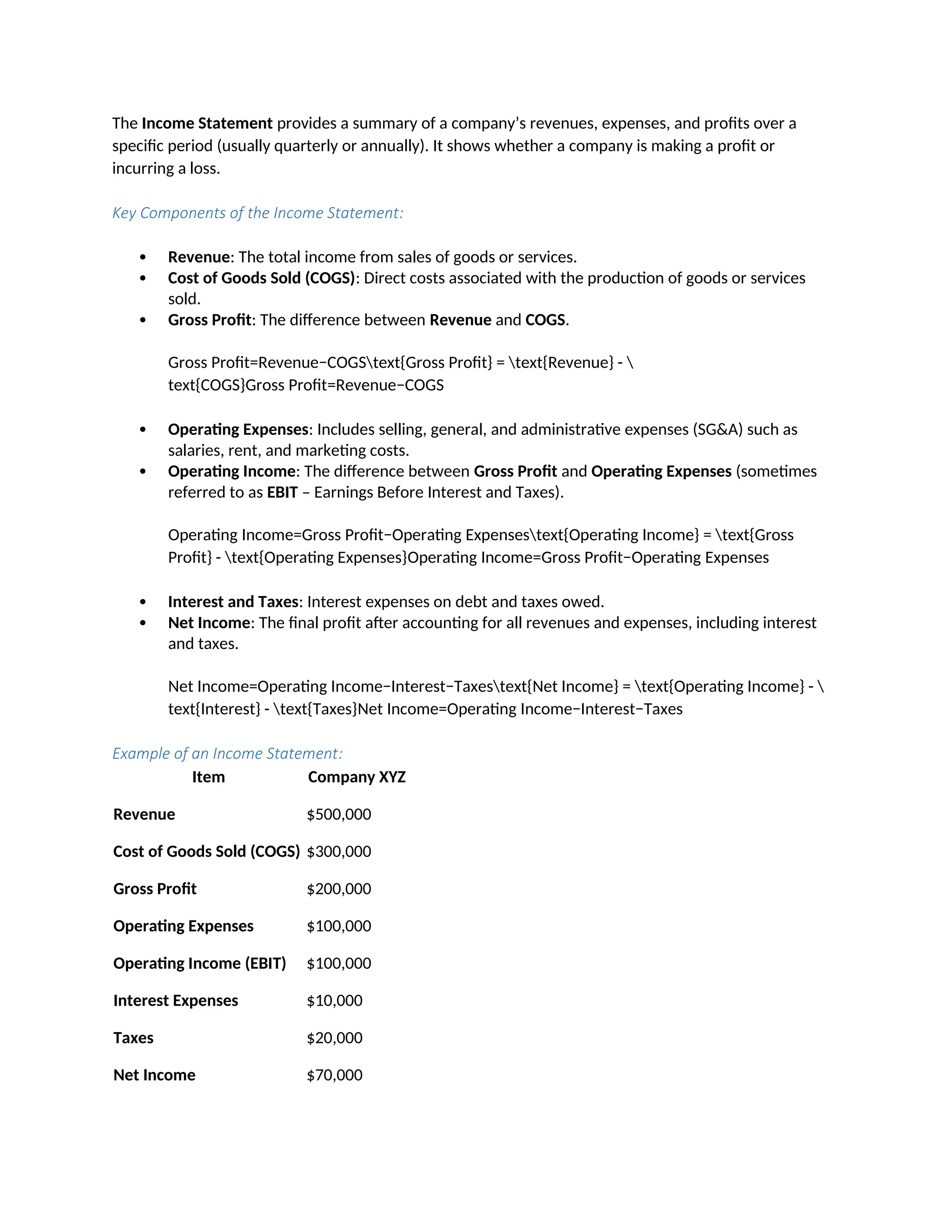 The Income Statement provides a summary of a company’s revenues, expenses, and profits over a
specific period (usually quarterly or annually). It shows whether a company is making a profit or
incurring a loss.
Key Components of the Income Statement:
 Revenue: The total income from sales of goods or services.
 Cost of Goods Sold (COGS): Direct costs associated with the production of goods or services
sold.
 Gross Profit: The difference between Revenue and COGS.
Gross Profit=Revenue−COGStext{Gross Profit} = text{Revenue} - 
text{COGS}Gross Profit=Revenue−COGS
 Operating Expenses: Includes selling, general, and administrative expenses (SG&A) such as
salaries, rent, and marketing costs.
 Operating Income: The difference between Gross Profit and Operating Expenses (sometimes
referred to as EBIT – Earnings Before Interest and Taxes).
Operating Income=Gross Profit−Operating Expensestext{Operating Income} = text{Gross
Profit} - text{Operating Expenses}Operating Income=Gross Profit−Operating Expenses
 Interest and Taxes: Interest expenses on debt and taxes owed.
 Net Income: The final profit after accounting for all revenues and expenses, including interest
and taxes.
Net Income=Operating Income−Interest−Taxestext{Net Income} = text{Operating Income} - 
text{Interest} - text{Taxes}Net Income=Operating Income−Interest−Taxes
Example of an Income Statement:
Item Company XYZ
Revenue $500,000
Cost of Goods Sold (COGS) $300,000
Gross Profit $200,000
Operating Expenses $100,000
Operating Income (EBIT) $100,000
Interest Expenses $10,000
Taxes $20,000
Net Income $70,000
 