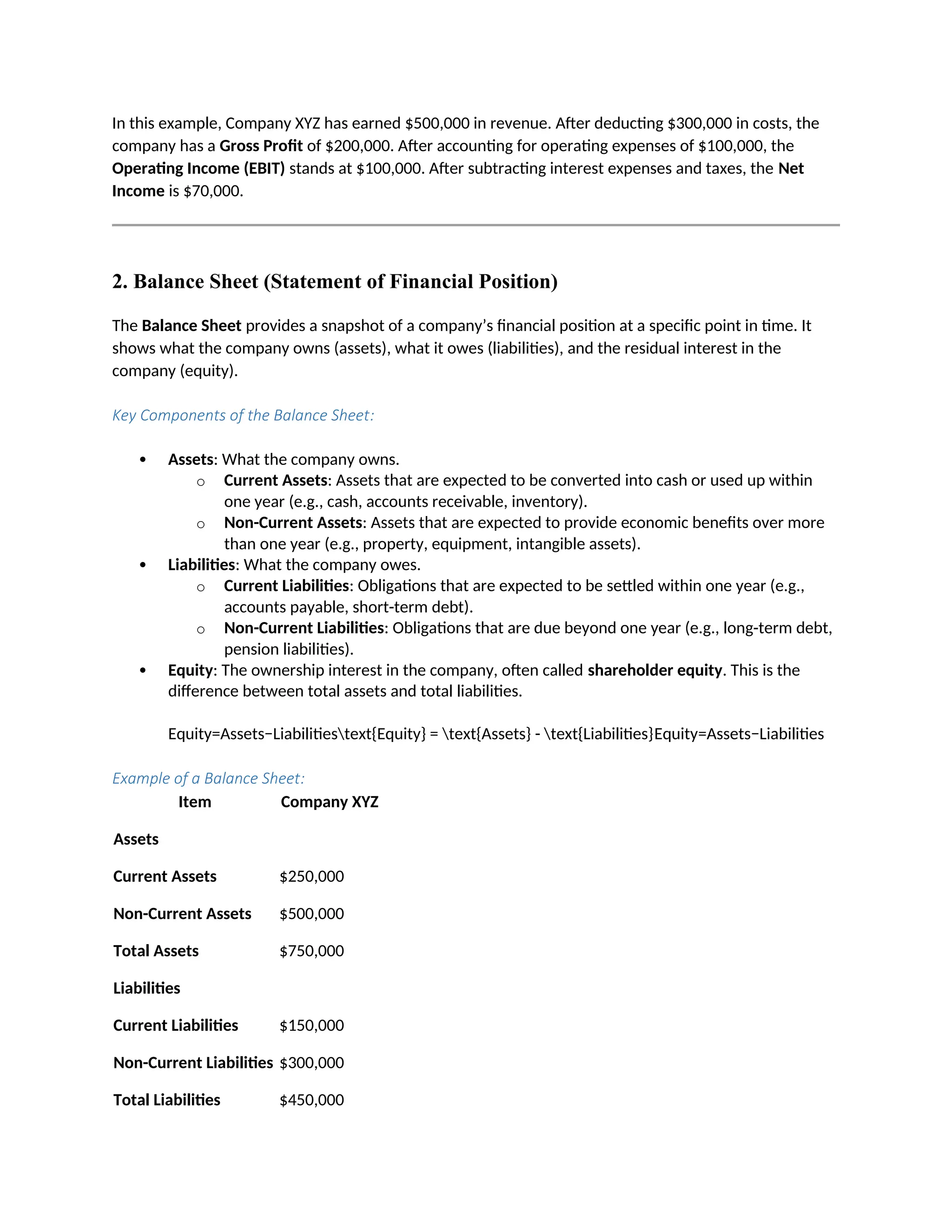 In this example, Company XYZ has earned $500,000 in revenue. After deducting $300,000 in costs, the
company has a Gross Profit of $200,000. After accounting for operating expenses of $100,000, the
Operating Income (EBIT) stands at $100,000. After subtracting interest expenses and taxes, the Net
Income is $70,000.
2. Balance Sheet (Statement of Financial Position)
The Balance Sheet provides a snapshot of a company’s financial position at a specific point in time. It
shows what the company owns (assets), what it owes (liabilities), and the residual interest in the
company (equity).
Key Components of the Balance Sheet:
 Assets: What the company owns.
o Current Assets: Assets that are expected to be converted into cash or used up within
one year (e.g., cash, accounts receivable, inventory).
o Non-Current Assets: Assets that are expected to provide economic benefits over more
than one year (e.g., property, equipment, intangible assets).
 Liabilities: What the company owes.
o Current Liabilities: Obligations that are expected to be settled within one year (e.g.,
accounts payable, short-term debt).
o Non-Current Liabilities: Obligations that are due beyond one year (e.g., long-term debt,
pension liabilities).
 Equity: The ownership interest in the company, often called shareholder equity. This is the
difference between total assets and total liabilities.
Equity=Assets−Liabilitiestext{Equity} = text{Assets} - text{Liabilities}Equity=Assets−Liabilities
Example of a Balance Sheet:
Item Company XYZ
Assets
Current Assets $250,000
Non-Current Assets $500,000
Total Assets $750,000
Liabilities
Current Liabilities $150,000
Non-Current Liabilities $300,000
Total Liabilities $450,000
 