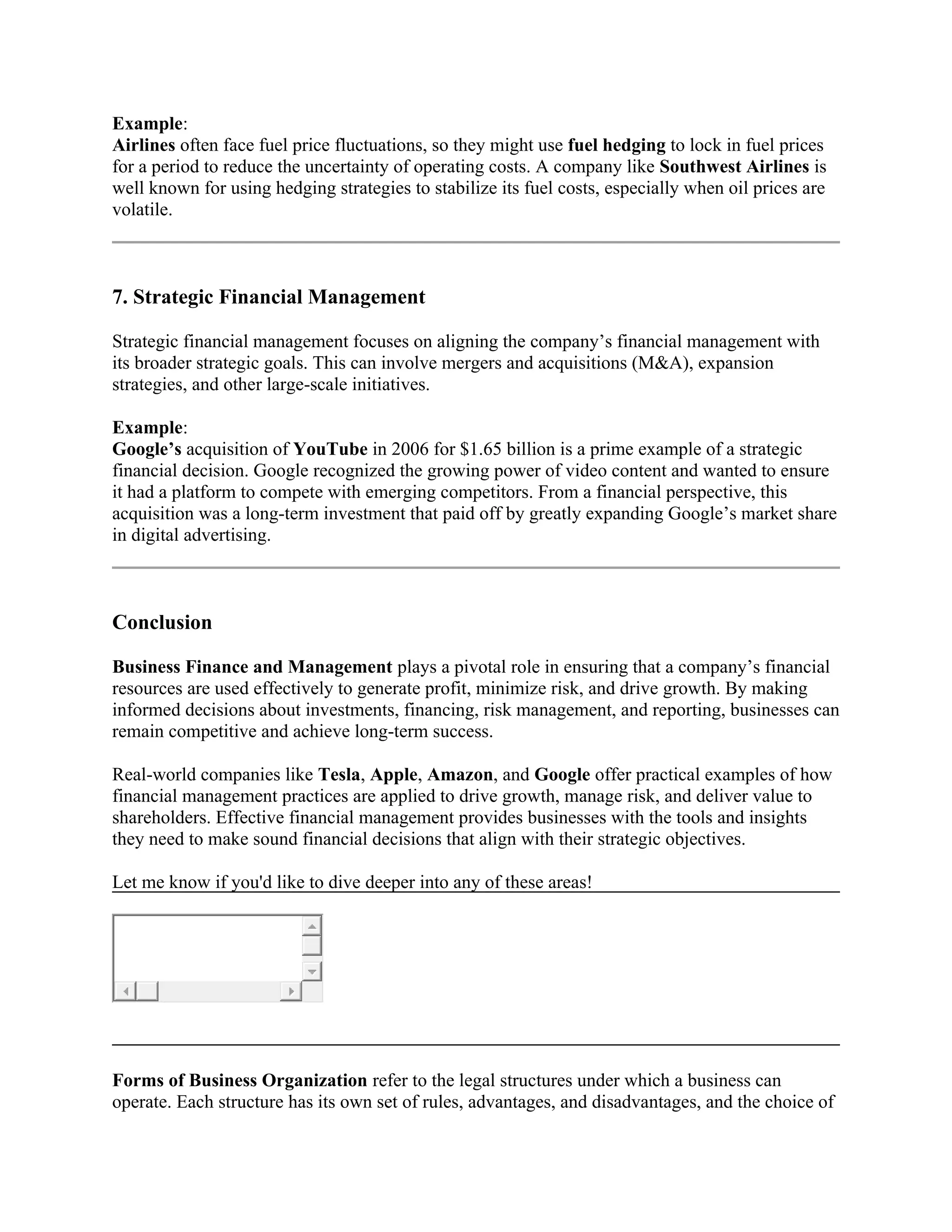 Example:
Airlines often face fuel price fluctuations, so they might use fuel hedging to lock in fuel prices
for a period to reduce the uncertainty of operating costs. A company like Southwest Airlines is
well known for using hedging strategies to stabilize its fuel costs, especially when oil prices are
volatile.
7. Strategic Financial Management
Strategic financial management focuses on aligning the company’s financial management with
its broader strategic goals. This can involve mergers and acquisitions (M&A), expansion
strategies, and other large-scale initiatives.
Example:
Google’s acquisition of YouTube in 2006 for $1.65 billion is a prime example of a strategic
financial decision. Google recognized the growing power of video content and wanted to ensure
it had a platform to compete with emerging competitors. From a financial perspective, this
acquisition was a long-term investment that paid off by greatly expanding Google’s market share
in digital advertising.
Conclusion
Business Finance and Management plays a pivotal role in ensuring that a company’s financial
resources are used effectively to generate profit, minimize risk, and drive growth. By making
informed decisions about investments, financing, risk management, and reporting, businesses can
remain competitive and achieve long-term success.
Real-world companies like Tesla, Apple, Amazon, and Google offer practical examples of how
financial management practices are applied to drive growth, manage risk, and deliver value to
shareholders. Effective financial management provides businesses with the tools and insights
they need to make sound financial decisions that align with their strategic objectives.
Let me know if you'd like to dive deeper into any of these areas!
Forms of Business Organization refer to the legal structures under which a business can
operate. Each structure has its own set of rules, advantages, and disadvantages, and the choice of
 