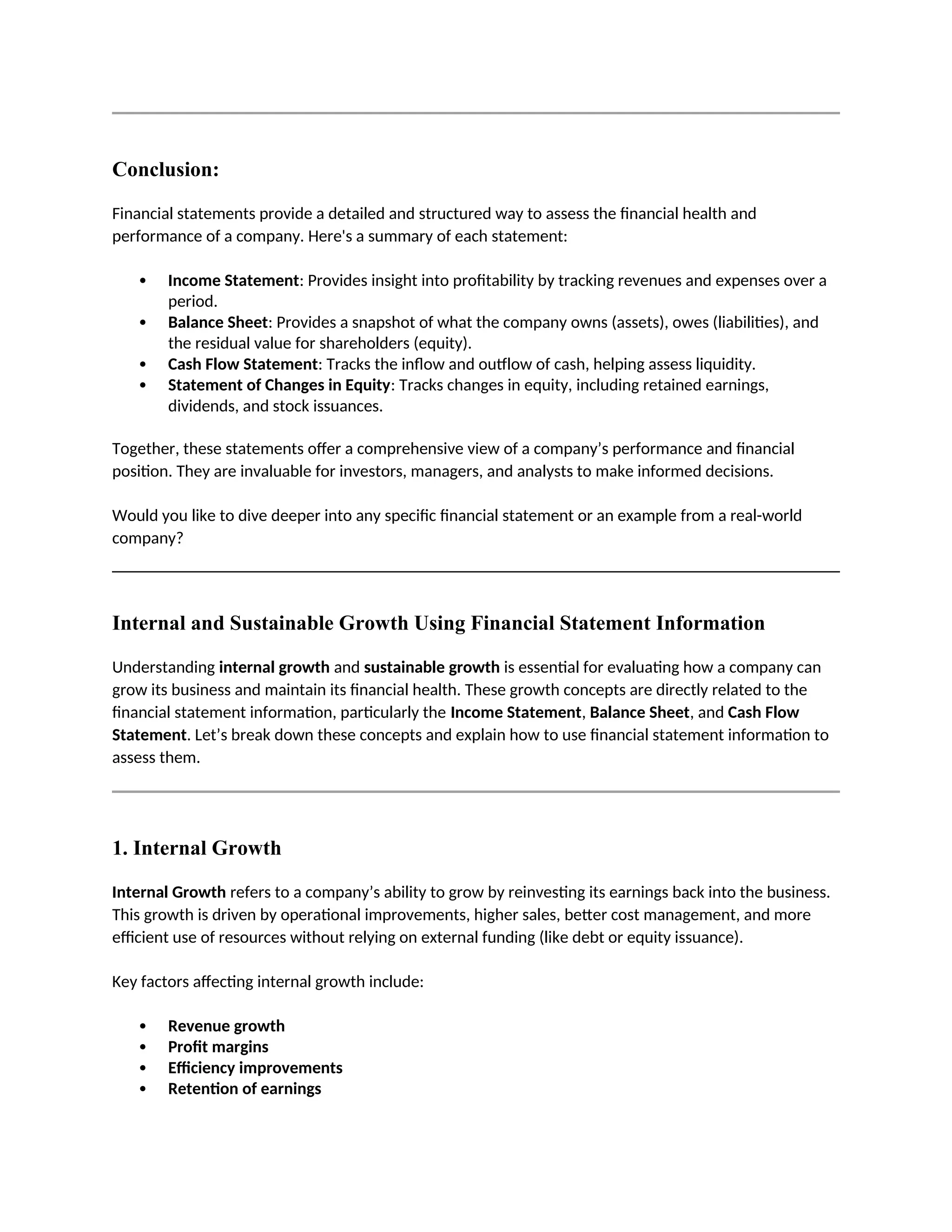 Conclusion:
Financial statements provide a detailed and structured way to assess the financial health and
performance of a company. Here's a summary of each statement:
 Income Statement: Provides insight into profitability by tracking revenues and expenses over a
period.
 Balance Sheet: Provides a snapshot of what the company owns (assets), owes (liabilities), and
the residual value for shareholders (equity).
 Cash Flow Statement: Tracks the inflow and outflow of cash, helping assess liquidity.
 Statement of Changes in Equity: Tracks changes in equity, including retained earnings,
dividends, and stock issuances.
Together, these statements offer a comprehensive view of a company’s performance and financial
position. They are invaluable for investors, managers, and analysts to make informed decisions.
Would you like to dive deeper into any specific financial statement or an example from a real-world
company?
Internal and Sustainable Growth Using Financial Statement Information
Understanding internal growth and sustainable growth is essential for evaluating how a company can
grow its business and maintain its financial health. These growth concepts are directly related to the
financial statement information, particularly the Income Statement, Balance Sheet, and Cash Flow
Statement. Let’s break down these concepts and explain how to use financial statement information to
assess them.
1. Internal Growth
Internal Growth refers to a company’s ability to grow by reinvesting its earnings back into the business.
This growth is driven by operational improvements, higher sales, better cost management, and more
efficient use of resources without relying on external funding (like debt or equity issuance).
Key factors affecting internal growth include:
 Revenue growth
 Profit margins
 Efficiency improvements
 Retention of earnings
 