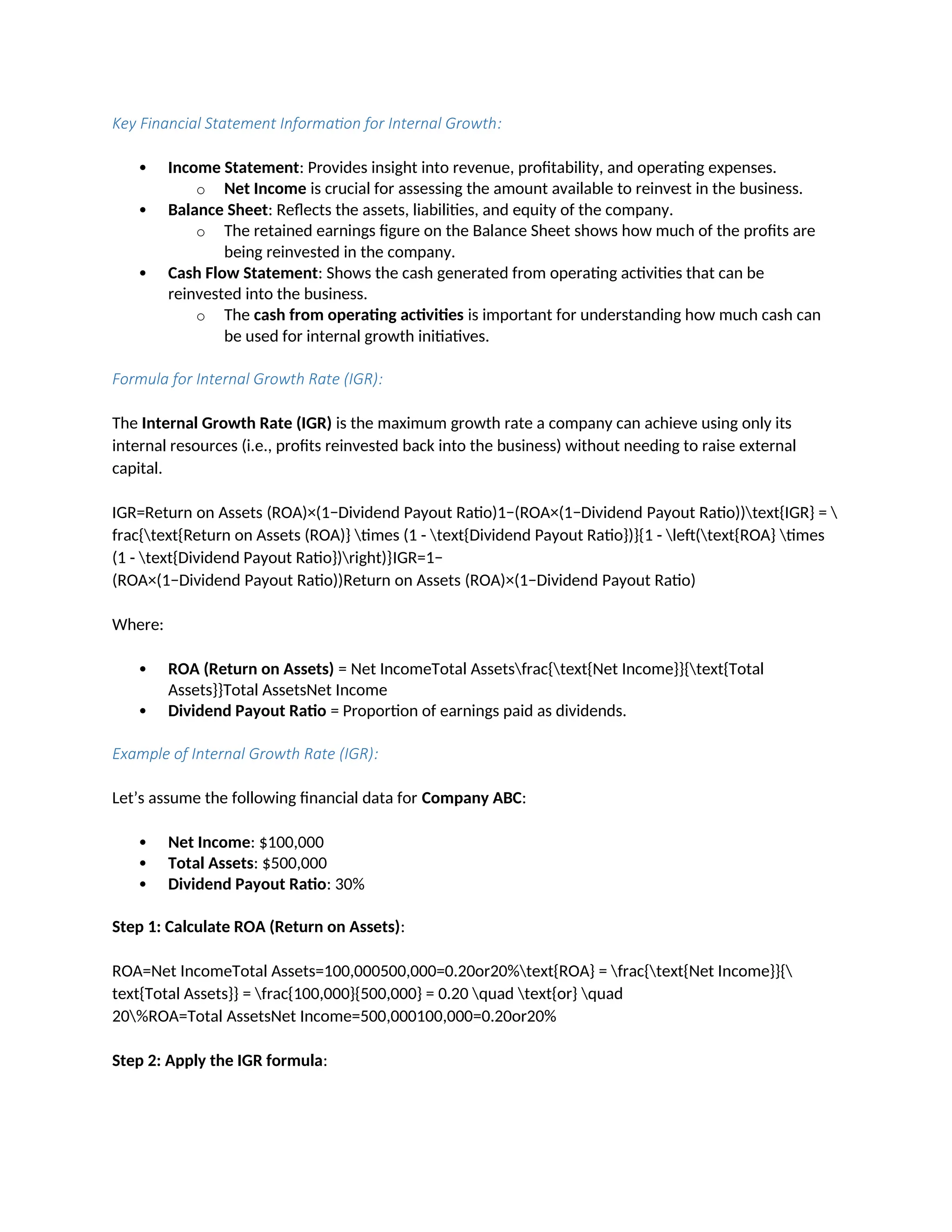Key Financial Statement Information for Internal Growth:
 Income Statement: Provides insight into revenue, profitability, and operating expenses.
o Net Income is crucial for assessing the amount available to reinvest in the business.
 Balance Sheet: Reflects the assets, liabilities, and equity of the company.
o The retained earnings figure on the Balance Sheet shows how much of the profits are
being reinvested in the company.
 Cash Flow Statement: Shows the cash generated from operating activities that can be
reinvested into the business.
o The cash from operating activities is important for understanding how much cash can
be used for internal growth initiatives.
Formula for Internal Growth Rate (IGR):
The Internal Growth Rate (IGR) is the maximum growth rate a company can achieve using only its
internal resources (i.e., profits reinvested back into the business) without needing to raise external
capital.
IGR=Return on Assets (ROA)×(1−Dividend Payout Ratio)1−(ROA×(1−Dividend Payout Ratio))text{IGR} = 
frac{text{Return on Assets (ROA)} times (1 - text{Dividend Payout Ratio})}{1 - left(text{ROA} times
(1 - text{Dividend Payout Ratio})right)}IGR=1−
(ROA×(1−Dividend Payout Ratio))Return on Assets (ROA)×(1−Dividend Payout Ratio)
Where:
 ROA (Return on Assets) = Net IncomeTotal Assetsfrac{text{Net Income}}{text{Total
Assets}}Total AssetsNet Income
 Dividend Payout Ratio = Proportion of earnings paid as dividends.
Example of Internal Growth Rate (IGR):
Let’s assume the following financial data for Company ABC:
 Net Income: $100,000
 Total Assets: $500,000
 Dividend Payout Ratio: 30%
Step 1: Calculate ROA (Return on Assets):
ROA=Net IncomeTotal Assets=100,000500,000=0.20or20%text{ROA} = frac{text{Net Income}}{
text{Total Assets}} = frac{100,000}{500,000} = 0.20 quad text{or} quad
20%ROA=Total AssetsNet Income=500,000100,000=0.20or20%
Step 2: Apply the IGR formula:
 