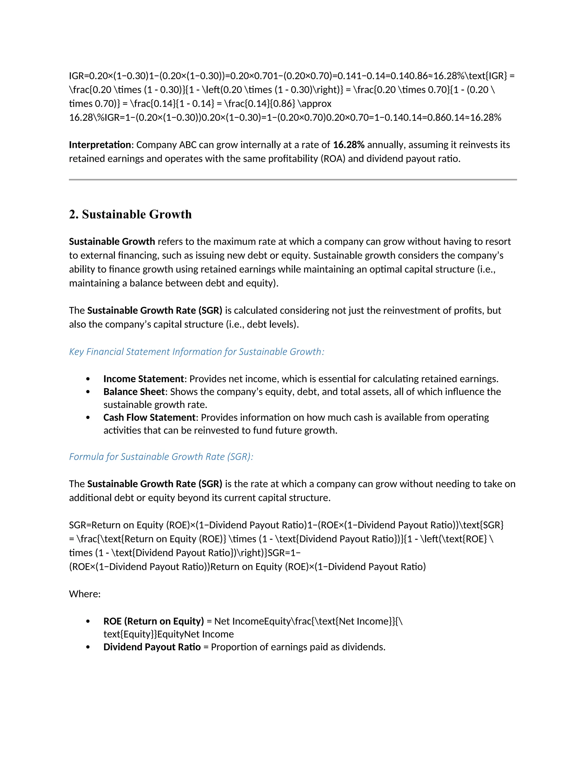 IGR=0.20×(1−0.30)1−(0.20×(1−0.30))=0.20×0.701−(0.20×0.70)=0.141−0.14=0.140.86≈16.28%text{IGR} =
frac{0.20 times (1 - 0.30)}{1 - left(0.20 times (1 - 0.30)right)} = frac{0.20 times 0.70}{1 - (0.20 
times 0.70)} = frac{0.14}{1 - 0.14} = frac{0.14}{0.86} approx
16.28%IGR=1−(0.20×(1−0.30))0.20×(1−0.30)=1−(0.20×0.70)0.20×0.70=1−0.140.14=0.860.14≈16.28%
Interpretation: Company ABC can grow internally at a rate of 16.28% annually, assuming it reinvests its
retained earnings and operates with the same profitability (ROA) and dividend payout ratio.
2. Sustainable Growth
Sustainable Growth refers to the maximum rate at which a company can grow without having to resort
to external financing, such as issuing new debt or equity. Sustainable growth considers the company’s
ability to finance growth using retained earnings while maintaining an optimal capital structure (i.e.,
maintaining a balance between debt and equity).
The Sustainable Growth Rate (SGR) is calculated considering not just the reinvestment of profits, but
also the company’s capital structure (i.e., debt levels).
Key Financial Statement Information for Sustainable Growth:
 Income Statement: Provides net income, which is essential for calculating retained earnings.
 Balance Sheet: Shows the company’s equity, debt, and total assets, all of which influence the
sustainable growth rate.
 Cash Flow Statement: Provides information on how much cash is available from operating
activities that can be reinvested to fund future growth.
Formula for Sustainable Growth Rate (SGR):
The Sustainable Growth Rate (SGR) is the rate at which a company can grow without needing to take on
additional debt or equity beyond its current capital structure.
SGR=Return on Equity (ROE)×(1−Dividend Payout Ratio)1−(ROE×(1−Dividend Payout Ratio))text{SGR}
= frac{text{Return on Equity (ROE)} times (1 - text{Dividend Payout Ratio})}{1 - left(text{ROE} 
times (1 - text{Dividend Payout Ratio})right)}SGR=1−
(ROE×(1−Dividend Payout Ratio))Return on Equity (ROE)×(1−Dividend Payout Ratio)
Where:
 ROE (Return on Equity) = Net IncomeEquityfrac{text{Net Income}}{
text{Equity}}EquityNet Income
 Dividend Payout Ratio = Proportion of earnings paid as dividends.
 