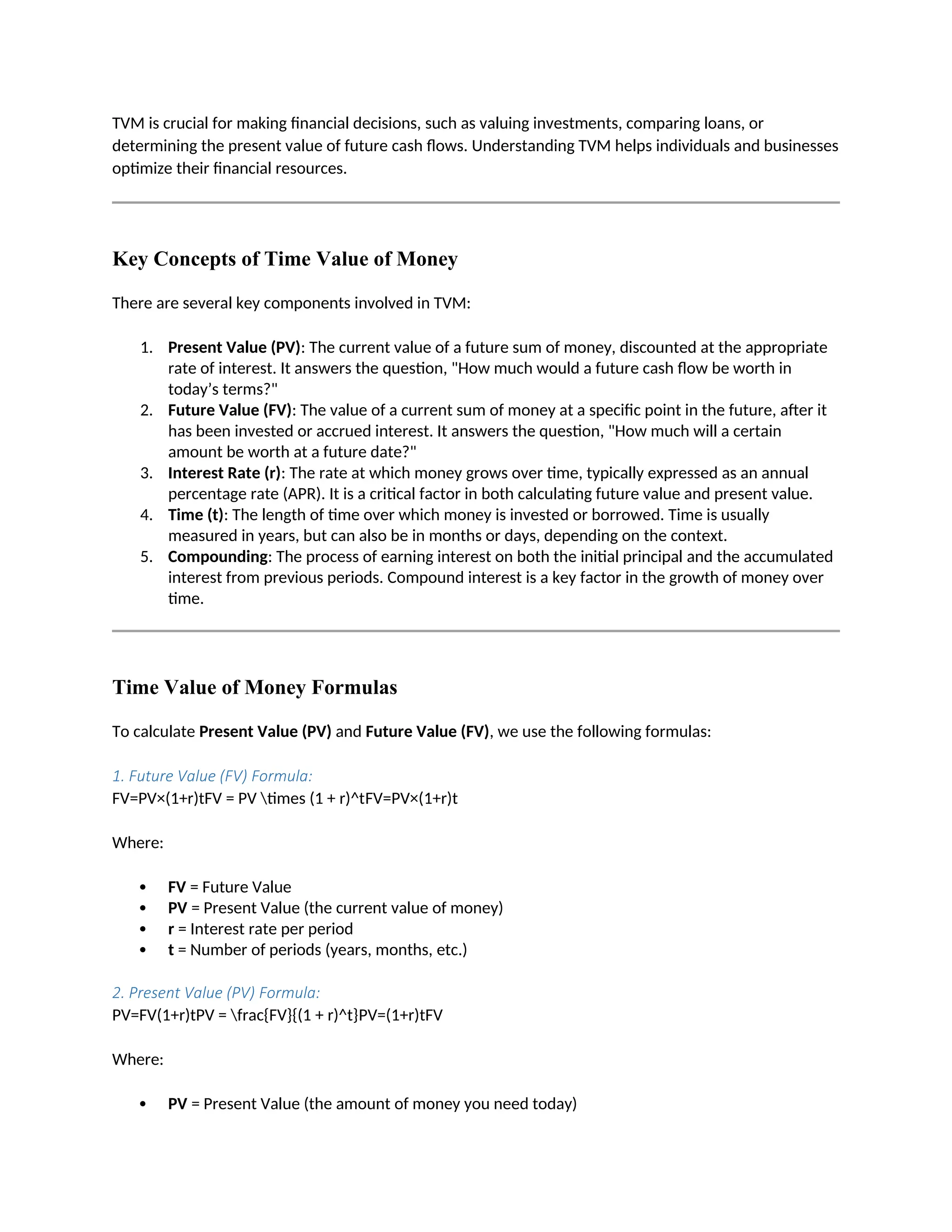 TVM is crucial for making financial decisions, such as valuing investments, comparing loans, or
determining the present value of future cash flows. Understanding TVM helps individuals and businesses
optimize their financial resources.
Key Concepts of Time Value of Money
There are several key components involved in TVM:
1. Present Value (PV): The current value of a future sum of money, discounted at the appropriate
rate of interest. It answers the question, "How much would a future cash flow be worth in
today’s terms?"
2. Future Value (FV): The value of a current sum of money at a specific point in the future, after it
has been invested or accrued interest. It answers the question, "How much will a certain
amount be worth at a future date?"
3. Interest Rate (r): The rate at which money grows over time, typically expressed as an annual
percentage rate (APR). It is a critical factor in both calculating future value and present value.
4. Time (t): The length of time over which money is invested or borrowed. Time is usually
measured in years, but can also be in months or days, depending on the context.
5. Compounding: The process of earning interest on both the initial principal and the accumulated
interest from previous periods. Compound interest is a key factor in the growth of money over
time.
Time Value of Money Formulas
To calculate Present Value (PV) and Future Value (FV), we use the following formulas:
1. Future Value (FV) Formula:
FV=PV×(1+r)tFV = PV times (1 + r)^tFV=PV×(1+r)t
Where:
 FV = Future Value
 PV = Present Value (the current value of money)
 r = Interest rate per period
 t = Number of periods (years, months, etc.)
2. Present Value (PV) Formula:
PV=FV(1+r)tPV = frac{FV}{(1 + r)^t}PV=(1+r)tFV
Where:
 PV = Present Value (the amount of money you need today)
 