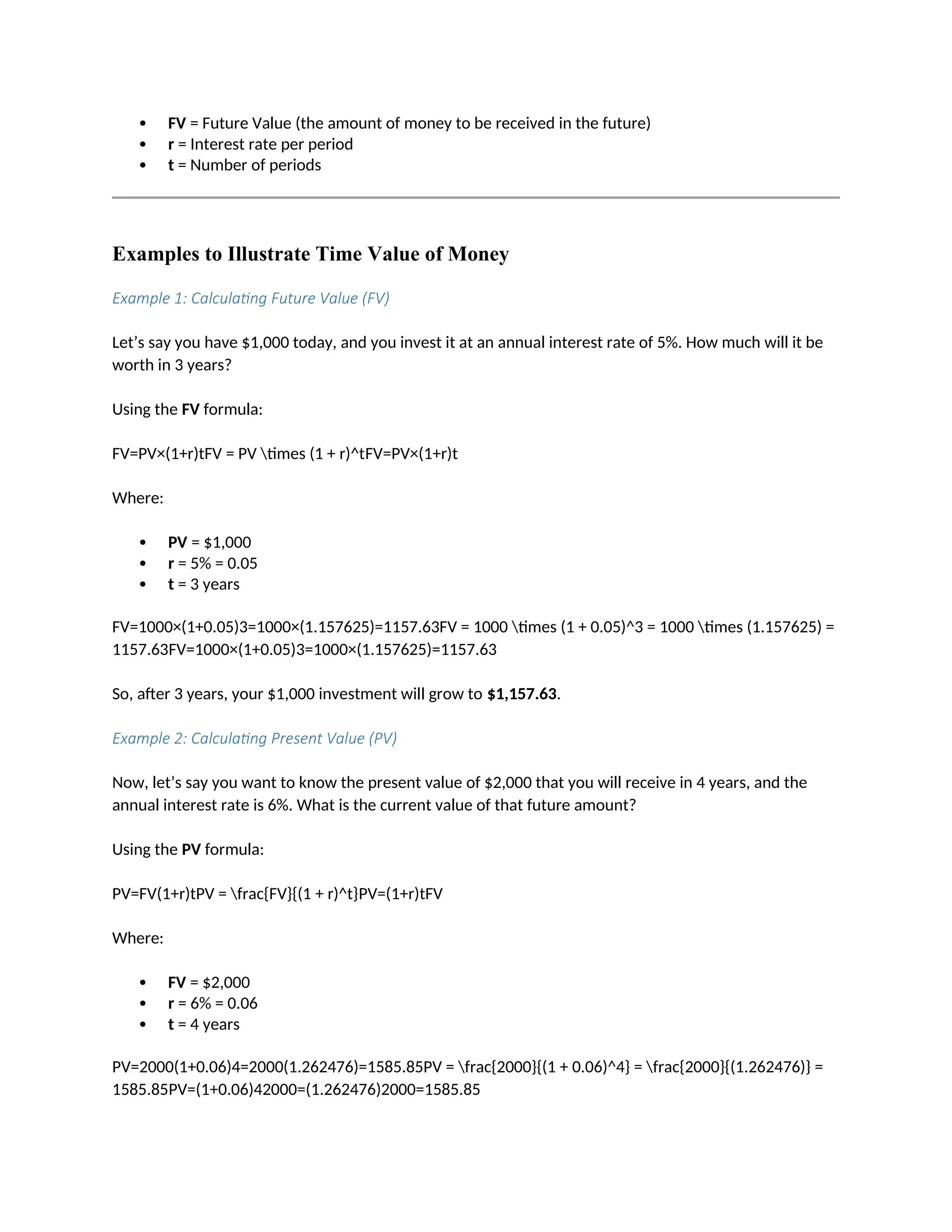  FV = Future Value (the amount of money to be received in the future)
 r = Interest rate per period
 t = Number of periods
Examples to Illustrate Time Value of Money
Example 1: Calculating Future Value (FV)
Let’s say you have $1,000 today, and you invest it at an annual interest rate of 5%. How much will it be
worth in 3 years?
Using the FV formula:
FV=PV×(1+r)tFV = PV times (1 + r)^tFV=PV×(1+r)t
Where:
 PV = $1,000
 r = 5% = 0.05
 t = 3 years
FV=1000×(1+0.05)3=1000×(1.157625)=1157.63FV = 1000 times (1 + 0.05)^3 = 1000 times (1.157625) =
1157.63FV=1000×(1+0.05)3=1000×(1.157625)=1157.63
So, after 3 years, your $1,000 investment will grow to $1,157.63.
Example 2: Calculating Present Value (PV)
Now, let’s say you want to know the present value of $2,000 that you will receive in 4 years, and the
annual interest rate is 6%. What is the current value of that future amount?
Using the PV formula:
PV=FV(1+r)tPV = frac{FV}{(1 + r)^t}PV=(1+r)tFV
Where:
 FV = $2,000
 r = 6% = 0.06
 t = 4 years
PV=2000(1+0.06)4=2000(1.262476)=1585.85PV = frac{2000}{(1 + 0.06)^4} = frac{2000}{(1.262476)} =
1585.85PV=(1+0.06)42000=(1.262476)2000=1585.85
 