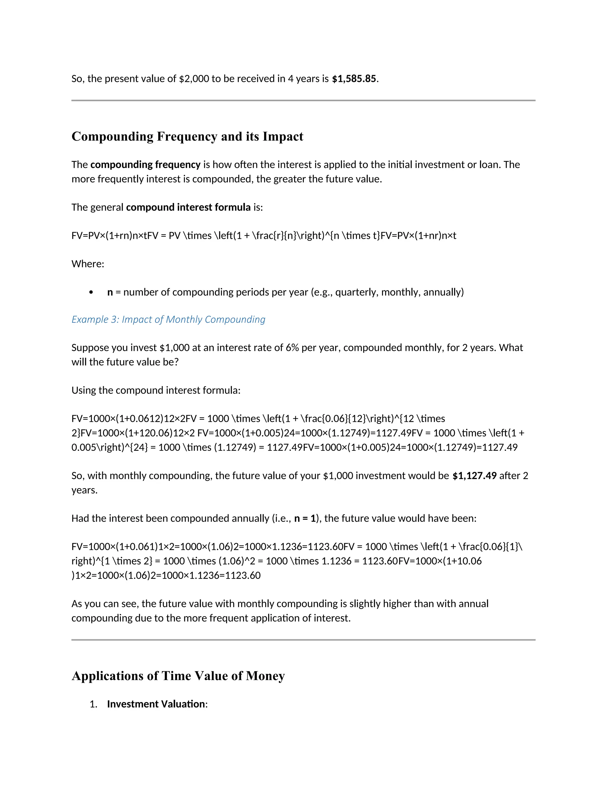 So, the present value of $2,000 to be received in 4 years is $1,585.85.
Compounding Frequency and its Impact
The compounding frequency is how often the interest is applied to the initial investment or loan. The
more frequently interest is compounded, the greater the future value.
The general compound interest formula is:
FV=PV×(1+rn)n×tFV = PV times left(1 + frac{r}{n}right)^{n times t}FV=PV×(1+nr)n×t
Where:
 n = number of compounding periods per year (e.g., quarterly, monthly, annually)
Example 3: Impact of Monthly Compounding
Suppose you invest $1,000 at an interest rate of 6% per year, compounded monthly, for 2 years. What
will the future value be?
Using the compound interest formula:
FV=1000×(1+0.0612)12×2FV = 1000 times left(1 + frac{0.06}{12}right)^{12 times
2}FV=1000×(1+120.06)12×2 FV=1000×(1+0.005)24=1000×(1.12749)=1127.49FV = 1000 times left(1 +
0.005right)^{24} = 1000 times (1.12749) = 1127.49FV=1000×(1+0.005)24=1000×(1.12749)=1127.49
So, with monthly compounding, the future value of your $1,000 investment would be $1,127.49 after 2
years.
Had the interest been compounded annually (i.e., n = 1), the future value would have been:
FV=1000×(1+0.061)1×2=1000×(1.06)2=1000×1.1236=1123.60FV = 1000 times left(1 + frac{0.06}{1}
right)^{1 times 2} = 1000 times (1.06)^2 = 1000 times 1.1236 = 1123.60FV=1000×(1+10.06
)1×2=1000×(1.06)2=1000×1.1236=1123.60
As you can see, the future value with monthly compounding is slightly higher than with annual
compounding due to the more frequent application of interest.
Applications of Time Value of Money
1. Investment Valuation:
 