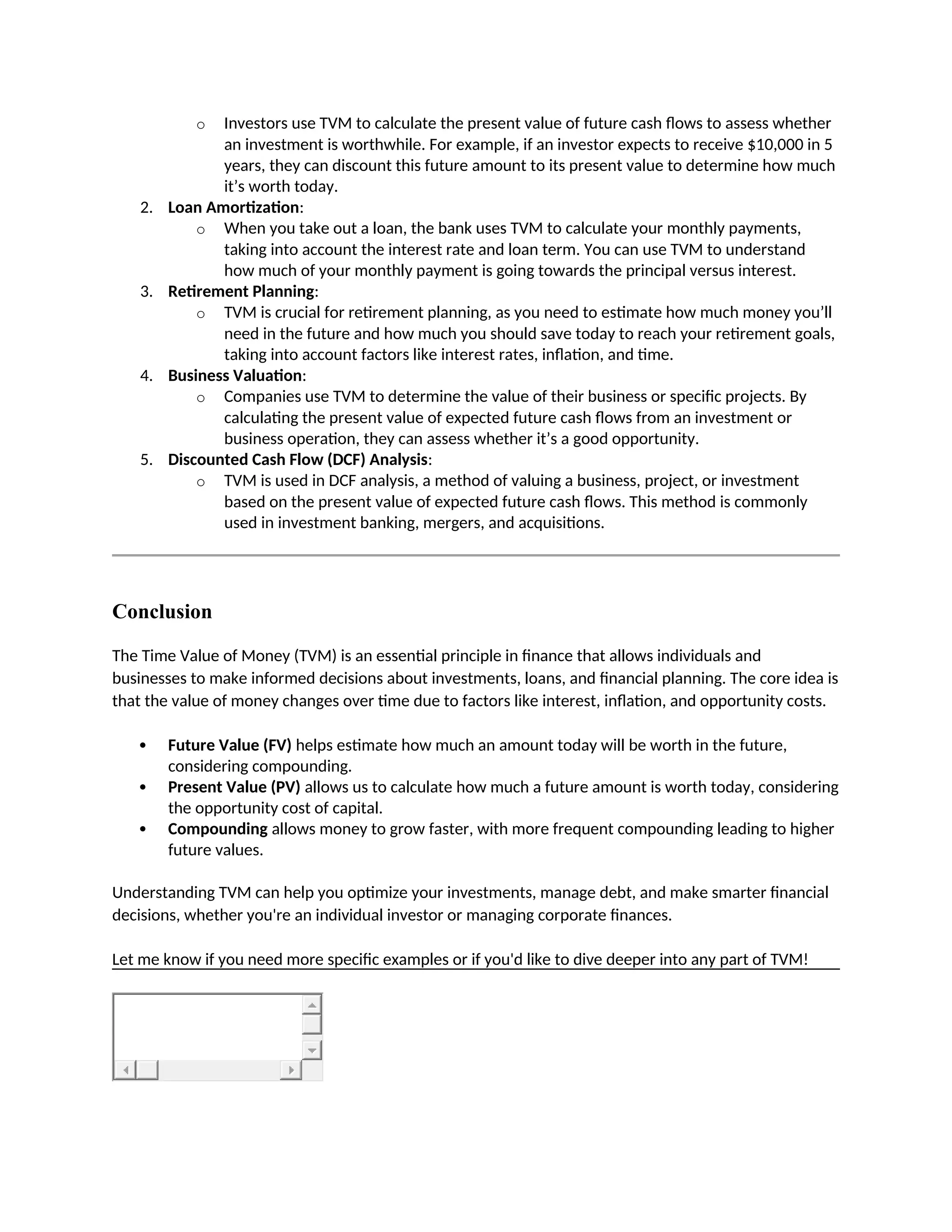 o Investors use TVM to calculate the present value of future cash flows to assess whether
an investment is worthwhile. For example, if an investor expects to receive $10,000 in 5
years, they can discount this future amount to its present value to determine how much
it’s worth today.
2. Loan Amortization:
o When you take out a loan, the bank uses TVM to calculate your monthly payments,
taking into account the interest rate and loan term. You can use TVM to understand
how much of your monthly payment is going towards the principal versus interest.
3. Retirement Planning:
o TVM is crucial for retirement planning, as you need to estimate how much money you’ll
need in the future and how much you should save today to reach your retirement goals,
taking into account factors like interest rates, inflation, and time.
4. Business Valuation:
o Companies use TVM to determine the value of their business or specific projects. By
calculating the present value of expected future cash flows from an investment or
business operation, they can assess whether it’s a good opportunity.
5. Discounted Cash Flow (DCF) Analysis:
o TVM is used in DCF analysis, a method of valuing a business, project, or investment
based on the present value of expected future cash flows. This method is commonly
used in investment banking, mergers, and acquisitions.
Conclusion
The Time Value of Money (TVM) is an essential principle in finance that allows individuals and
businesses to make informed decisions about investments, loans, and financial planning. The core idea is
that the value of money changes over time due to factors like interest, inflation, and opportunity costs.
 Future Value (FV) helps estimate how much an amount today will be worth in the future,
considering compounding.
 Present Value (PV) allows us to calculate how much a future amount is worth today, considering
the opportunity cost of capital.
 Compounding allows money to grow faster, with more frequent compounding leading to higher
future values.
Understanding TVM can help you optimize your investments, manage debt, and make smarter financial
decisions, whether you're an individual investor or managing corporate finances.
Let me know if you need more specific examples or if you'd like to dive deeper into any part of TVM!
 