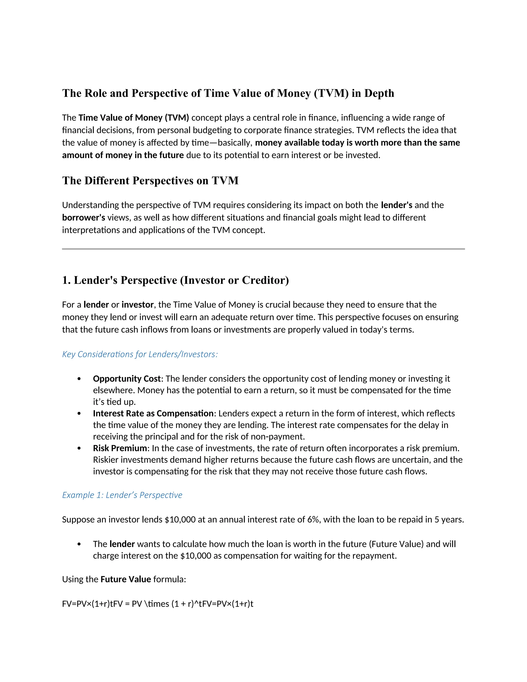 The Role and Perspective of Time Value of Money (TVM) in Depth
The Time Value of Money (TVM) concept plays a central role in finance, influencing a wide range of
financial decisions, from personal budgeting to corporate finance strategies. TVM reflects the idea that
the value of money is affected by time—basically, money available today is worth more than the same
amount of money in the future due to its potential to earn interest or be invested.
The Different Perspectives on TVM
Understanding the perspective of TVM requires considering its impact on both the lender's and the
borrower's views, as well as how different situations and financial goals might lead to different
interpretations and applications of the TVM concept.
1. Lender's Perspective (Investor or Creditor)
For a lender or investor, the Time Value of Money is crucial because they need to ensure that the
money they lend or invest will earn an adequate return over time. This perspective focuses on ensuring
that the future cash inflows from loans or investments are properly valued in today's terms.
Key Considerations for Lenders/Investors:
 Opportunity Cost: The lender considers the opportunity cost of lending money or investing it
elsewhere. Money has the potential to earn a return, so it must be compensated for the time
it’s tied up.
 Interest Rate as Compensation: Lenders expect a return in the form of interest, which reflects
the time value of the money they are lending. The interest rate compensates for the delay in
receiving the principal and for the risk of non-payment.
 Risk Premium: In the case of investments, the rate of return often incorporates a risk premium.
Riskier investments demand higher returns because the future cash flows are uncertain, and the
investor is compensating for the risk that they may not receive those future cash flows.
Example 1: Lender’s Perspective
Suppose an investor lends $10,000 at an annual interest rate of 6%, with the loan to be repaid in 5 years.
 The lender wants to calculate how much the loan is worth in the future (Future Value) and will
charge interest on the $10,000 as compensation for waiting for the repayment.
Using the Future Value formula:
FV=PV×(1+r)tFV = PV times (1 + r)^tFV=PV×(1+r)t
 
