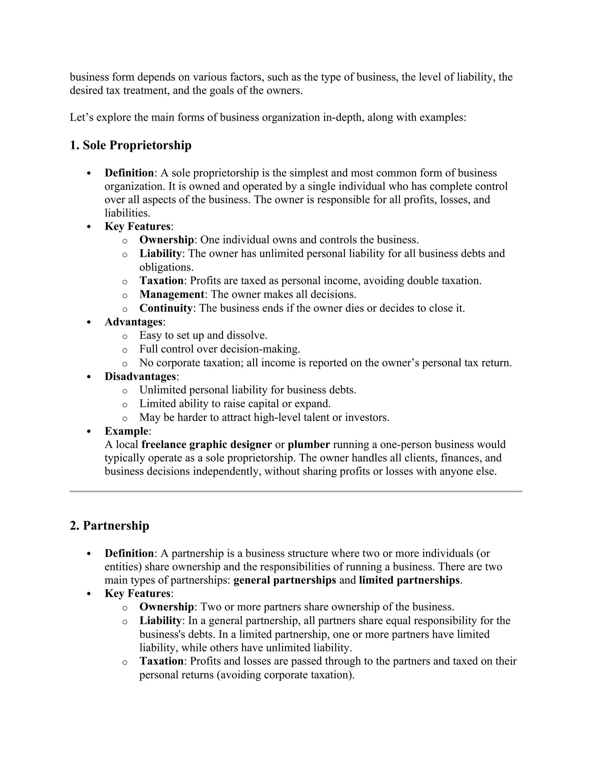 business form depends on various factors, such as the type of business, the level of liability, the
desired tax treatment, and the goals of the owners.
Let’s explore the main forms of business organization in-depth, along with examples:
1. Sole Proprietorship
 Definition: A sole proprietorship is the simplest and most common form of business
organization. It is owned and operated by a single individual who has complete control
over all aspects of the business. The owner is responsible for all profits, losses, and
liabilities.
 Key Features:
o Ownership: One individual owns and controls the business.
o Liability: The owner has unlimited personal liability for all business debts and
obligations.
o Taxation: Profits are taxed as personal income, avoiding double taxation.
o Management: The owner makes all decisions.
o Continuity: The business ends if the owner dies or decides to close it.
 Advantages:
o Easy to set up and dissolve.
o Full control over decision-making.
o No corporate taxation; all income is reported on the owner’s personal tax return.
 Disadvantages:
o Unlimited personal liability for business debts.
o Limited ability to raise capital or expand.
o May be harder to attract high-level talent or investors.
 Example:
A local freelance graphic designer or plumber running a one-person business would
typically operate as a sole proprietorship. The owner handles all clients, finances, and
business decisions independently, without sharing profits or losses with anyone else.
2. Partnership
 Definition: A partnership is a business structure where two or more individuals (or
entities) share ownership and the responsibilities of running a business. There are two
main types of partnerships: general partnerships and limited partnerships.
 Key Features:
o Ownership: Two or more partners share ownership of the business.
o Liability: In a general partnership, all partners share equal responsibility for the
business's debts. In a limited partnership, one or more partners have limited
liability, while others have unlimited liability.
o Taxation: Profits and losses are passed through to the partners and taxed on their
personal returns (avoiding corporate taxation).
 