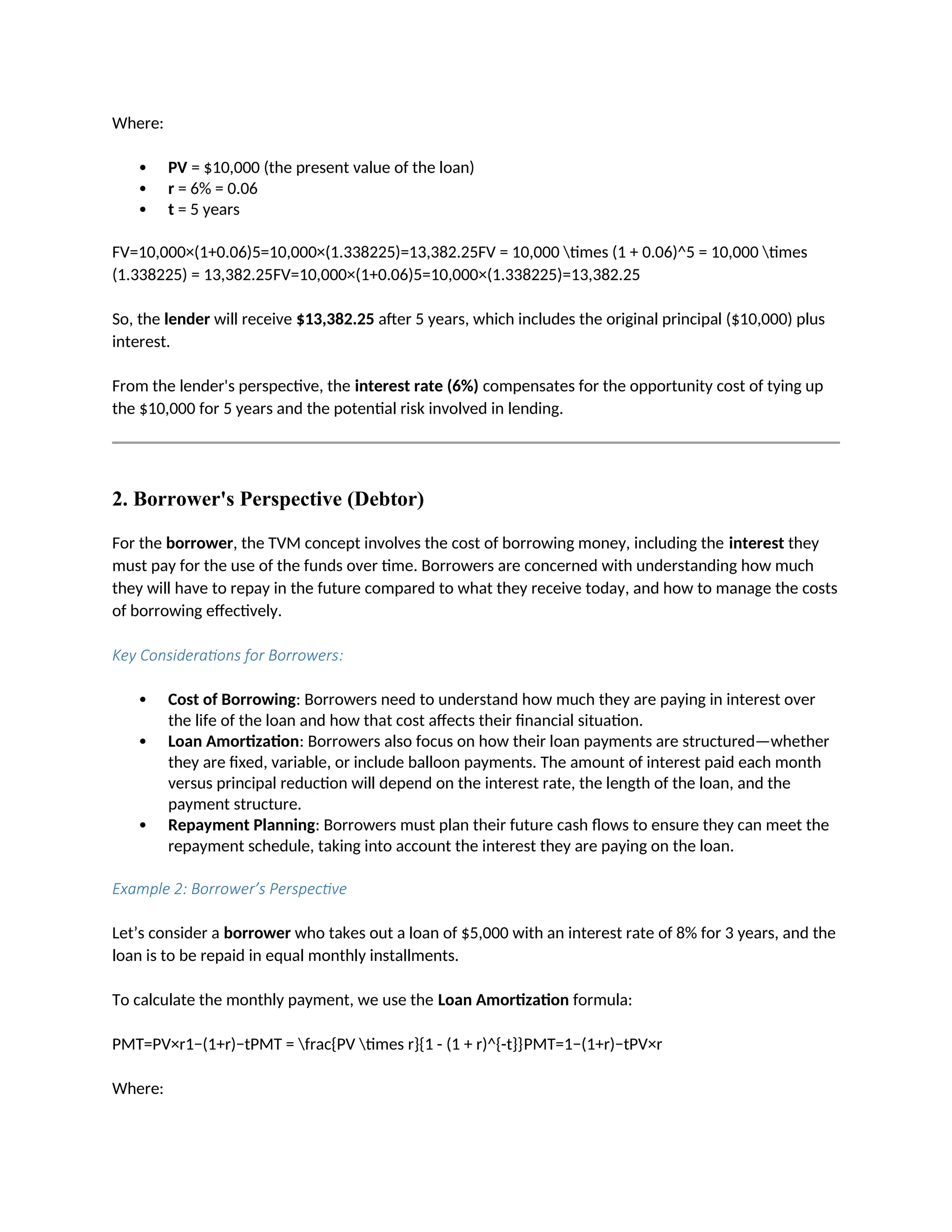 Where:
 PV = $10,000 (the present value of the loan)
 r = 6% = 0.06
 t = 5 years
FV=10,000×(1+0.06)5=10,000×(1.338225)=13,382.25FV = 10,000 times (1 + 0.06)^5 = 10,000 times
(1.338225) = 13,382.25FV=10,000×(1+0.06)5=10,000×(1.338225)=13,382.25
So, the lender will receive $13,382.25 after 5 years, which includes the original principal ($10,000) plus
interest.
From the lender's perspective, the interest rate (6%) compensates for the opportunity cost of tying up
the $10,000 for 5 years and the potential risk involved in lending.
2. Borrower's Perspective (Debtor)
For the borrower, the TVM concept involves the cost of borrowing money, including the interest they
must pay for the use of the funds over time. Borrowers are concerned with understanding how much
they will have to repay in the future compared to what they receive today, and how to manage the costs
of borrowing effectively.
Key Considerations for Borrowers:
 Cost of Borrowing: Borrowers need to understand how much they are paying in interest over
the life of the loan and how that cost affects their financial situation.
 Loan Amortization: Borrowers also focus on how their loan payments are structured—whether
they are fixed, variable, or include balloon payments. The amount of interest paid each month
versus principal reduction will depend on the interest rate, the length of the loan, and the
payment structure.
 Repayment Planning: Borrowers must plan their future cash flows to ensure they can meet the
repayment schedule, taking into account the interest they are paying on the loan.
Example 2: Borrower’s Perspective
Let’s consider a borrower who takes out a loan of $5,000 with an interest rate of 8% for 3 years, and the
loan is to be repaid in equal monthly installments.
To calculate the monthly payment, we use the Loan Amortization formula:
PMT=PV×r1−(1+r)−tPMT = frac{PV times r}{1 - (1 + r)^{-t}}PMT=1−(1+r)−tPV×r
Where:
 