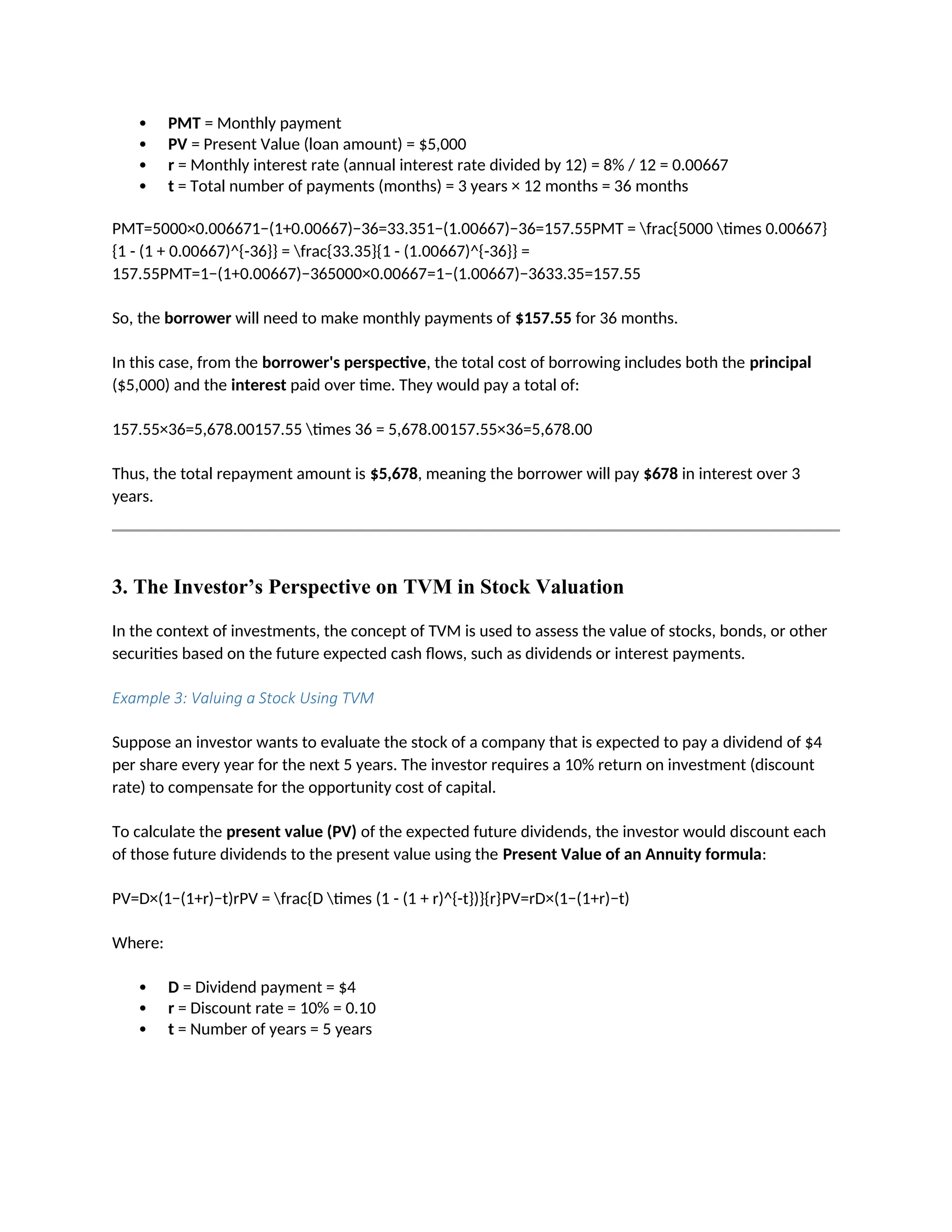  PMT = Monthly payment
 PV = Present Value (loan amount) = $5,000
 r = Monthly interest rate (annual interest rate divided by 12) = 8% / 12 = 0.00667
 t = Total number of payments (months) = 3 years × 12 months = 36 months
PMT=5000×0.006671−(1+0.00667)−36=33.351−(1.00667)−36=157.55PMT = frac{5000 times 0.00667}
{1 - (1 + 0.00667)^{-36}} = frac{33.35}{1 - (1.00667)^{-36}} =
157.55PMT=1−(1+0.00667)−365000×0.00667=1−(1.00667)−3633.35=157.55
So, the borrower will need to make monthly payments of $157.55 for 36 months.
In this case, from the borrower's perspective, the total cost of borrowing includes both the principal
($5,000) and the interest paid over time. They would pay a total of:
157.55×36=5,678.00157.55 times 36 = 5,678.00157.55×36=5,678.00
Thus, the total repayment amount is $5,678, meaning the borrower will pay $678 in interest over 3
years.
3. The Investor’s Perspective on TVM in Stock Valuation
In the context of investments, the concept of TVM is used to assess the value of stocks, bonds, or other
securities based on the future expected cash flows, such as dividends or interest payments.
Example 3: Valuing a Stock Using TVM
Suppose an investor wants to evaluate the stock of a company that is expected to pay a dividend of $4
per share every year for the next 5 years. The investor requires a 10% return on investment (discount
rate) to compensate for the opportunity cost of capital.
To calculate the present value (PV) of the expected future dividends, the investor would discount each
of those future dividends to the present value using the Present Value of an Annuity formula:
PV=D×(1−(1+r)−t)rPV = frac{D times (1 - (1 + r)^{-t})}{r}PV=rD×(1−(1+r)−t)
Where:
 D = Dividend payment = $4
 r = Discount rate = 10% = 0.10
 t = Number of years = 5 years
 