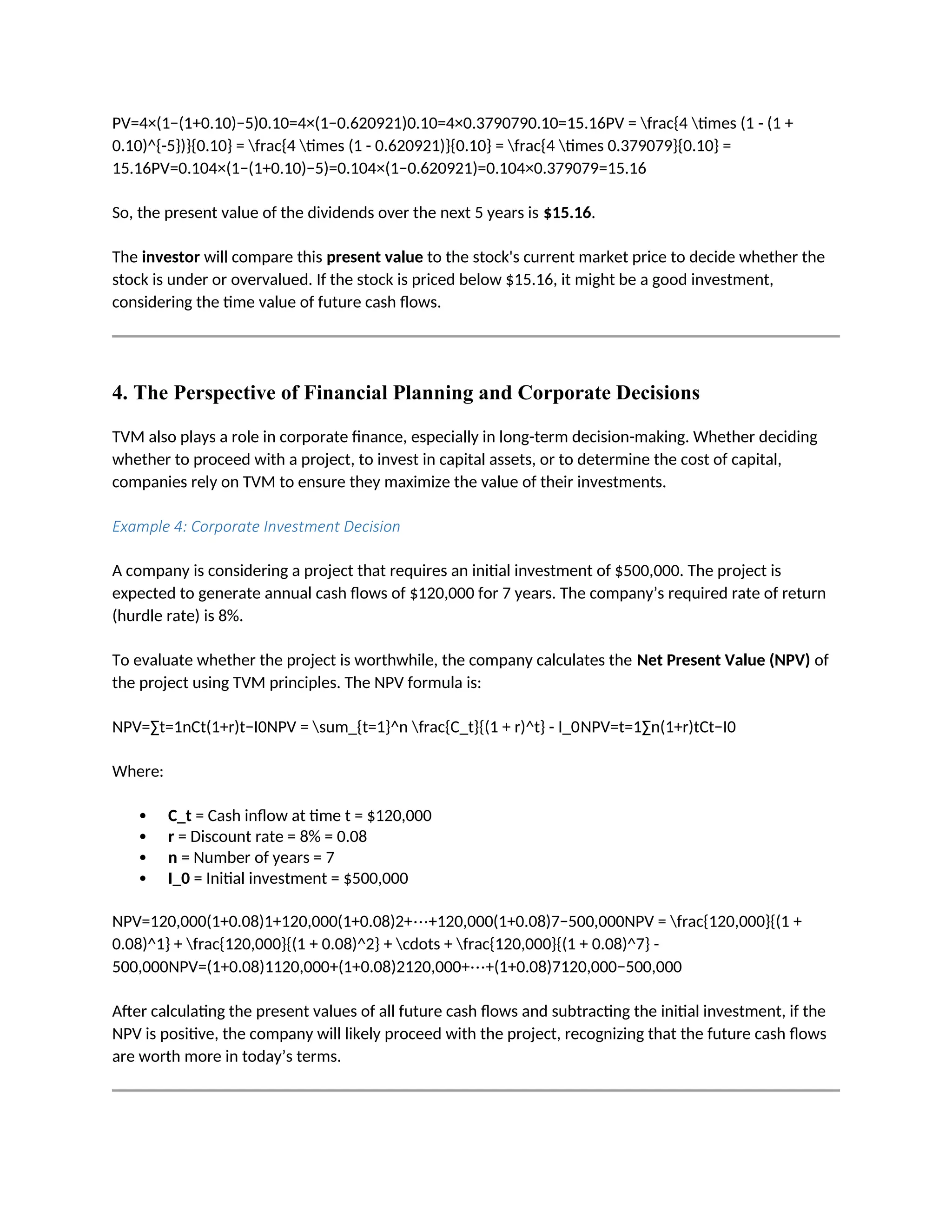 PV=4×(1−(1+0.10)−5)0.10=4×(1−0.620921)0.10=4×0.3790790.10=15.16PV = frac{4 times (1 - (1 +
0.10)^{-5})}{0.10} = frac{4 times (1 - 0.620921)}{0.10} = frac{4 times 0.379079}{0.10} =
15.16PV=0.104×(1−(1+0.10)−5)=0.104×(1−0.620921)=0.104×0.379079=15.16
So, the present value of the dividends over the next 5 years is $15.16.
The investor will compare this present value to the stock's current market price to decide whether the
stock is under or overvalued. If the stock is priced below $15.16, it might be a good investment,
considering the time value of future cash flows.
4. The Perspective of Financial Planning and Corporate Decisions
TVM also plays a role in corporate finance, especially in long-term decision-making. Whether deciding
whether to proceed with a project, to invest in capital assets, or to determine the cost of capital,
companies rely on TVM to ensure they maximize the value of their investments.
Example 4: Corporate Investment Decision
A company is considering a project that requires an initial investment of $500,000. The project is
expected to generate annual cash flows of $120,000 for 7 years. The company’s required rate of return
(hurdle rate) is 8%.
To evaluate whether the project is worthwhile, the company calculates the Net Present Value (NPV) of
the project using TVM principles. The NPV formula is:
NPV=∑t=1nCt(1+r)t−I0NPV = sum_{t=1}^n frac{C_t}{(1 + r)^t} - I_0NPV=t=1∑n(1+r)tCt−I0
Where:
 C_t = Cash inflow at time t = $120,000
 r = Discount rate = 8% = 0.08
 n = Number of years = 7
 I_0 = Initial investment = $500,000
NPV=120,000(1+0.08)1+120,000(1+0.08)2+⋯+120,000(1+0.08)7−500,000NPV = frac{120,000}{(1 +
0.08)^1} + frac{120,000}{(1 + 0.08)^2} + cdots + frac{120,000}{(1 + 0.08)^7} -
500,000NPV=(1+0.08)1120,000+(1+0.08)2120,000+⋯+(1+0.08)7120,000−500,000
After calculating the present values of all future cash flows and subtracting the initial investment, if the
NPV is positive, the company will likely proceed with the project, recognizing that the future cash flows
are worth more in today’s terms.
 