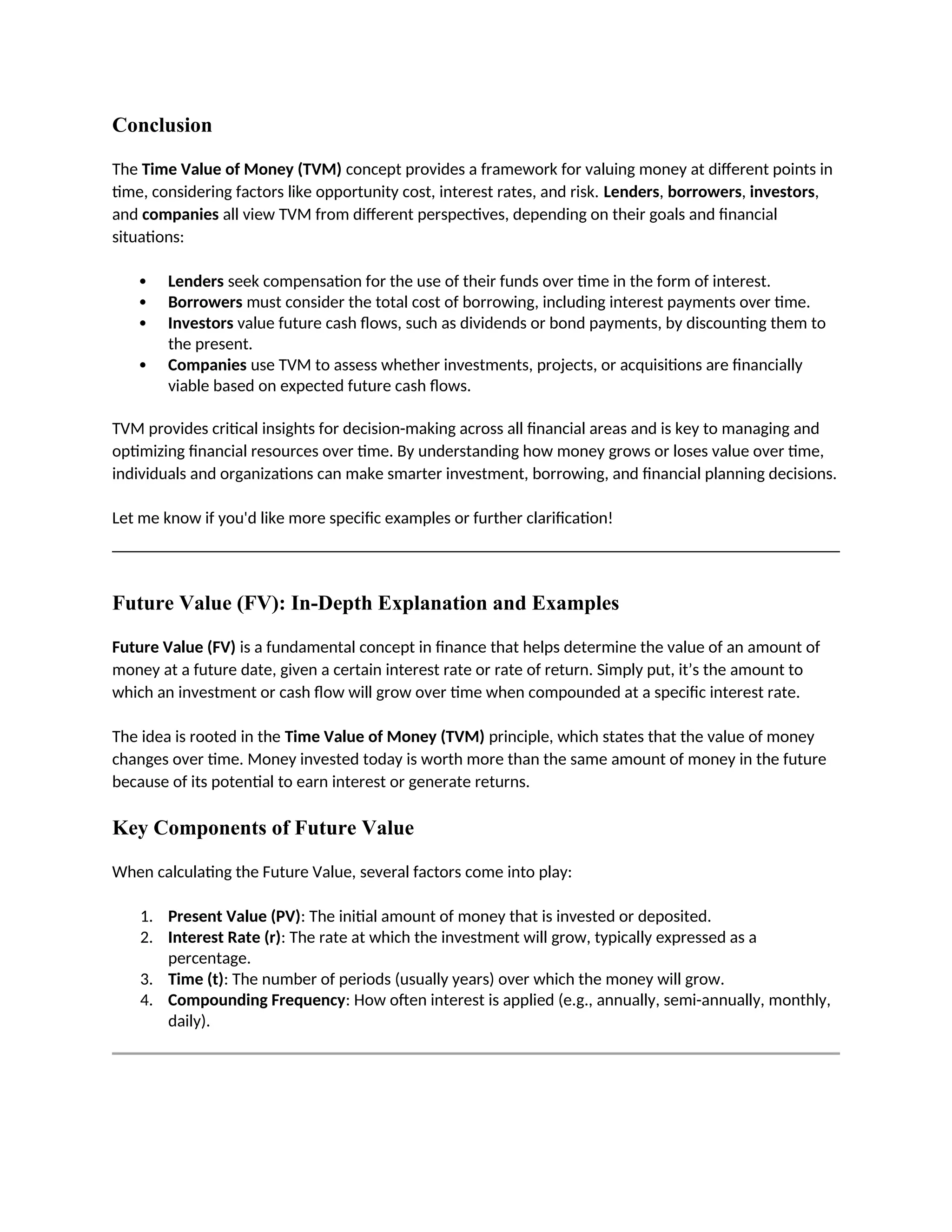 Conclusion
The Time Value of Money (TVM) concept provides a framework for valuing money at different points in
time, considering factors like opportunity cost, interest rates, and risk. Lenders, borrowers, investors,
and companies all view TVM from different perspectives, depending on their goals and financial
situations:
 Lenders seek compensation for the use of their funds over time in the form of interest.
 Borrowers must consider the total cost of borrowing, including interest payments over time.
 Investors value future cash flows, such as dividends or bond payments, by discounting them to
the present.
 Companies use TVM to assess whether investments, projects, or acquisitions are financially
viable based on expected future cash flows.
TVM provides critical insights for decision-making across all financial areas and is key to managing and
optimizing financial resources over time. By understanding how money grows or loses value over time,
individuals and organizations can make smarter investment, borrowing, and financial planning decisions.
Let me know if you'd like more specific examples or further clarification!
Future Value (FV): In-Depth Explanation and Examples
Future Value (FV) is a fundamental concept in finance that helps determine the value of an amount of
money at a future date, given a certain interest rate or rate of return. Simply put, it’s the amount to
which an investment or cash flow will grow over time when compounded at a specific interest rate.
The idea is rooted in the Time Value of Money (TVM) principle, which states that the value of money
changes over time. Money invested today is worth more than the same amount of money in the future
because of its potential to earn interest or generate returns.
Key Components of Future Value
When calculating the Future Value, several factors come into play:
1. Present Value (PV): The initial amount of money that is invested or deposited.
2. Interest Rate (r): The rate at which the investment will grow, typically expressed as a
percentage.
3. Time (t): The number of periods (usually years) over which the money will grow.
4. Compounding Frequency: How often interest is applied (e.g., annually, semi-annually, monthly,
daily).
 