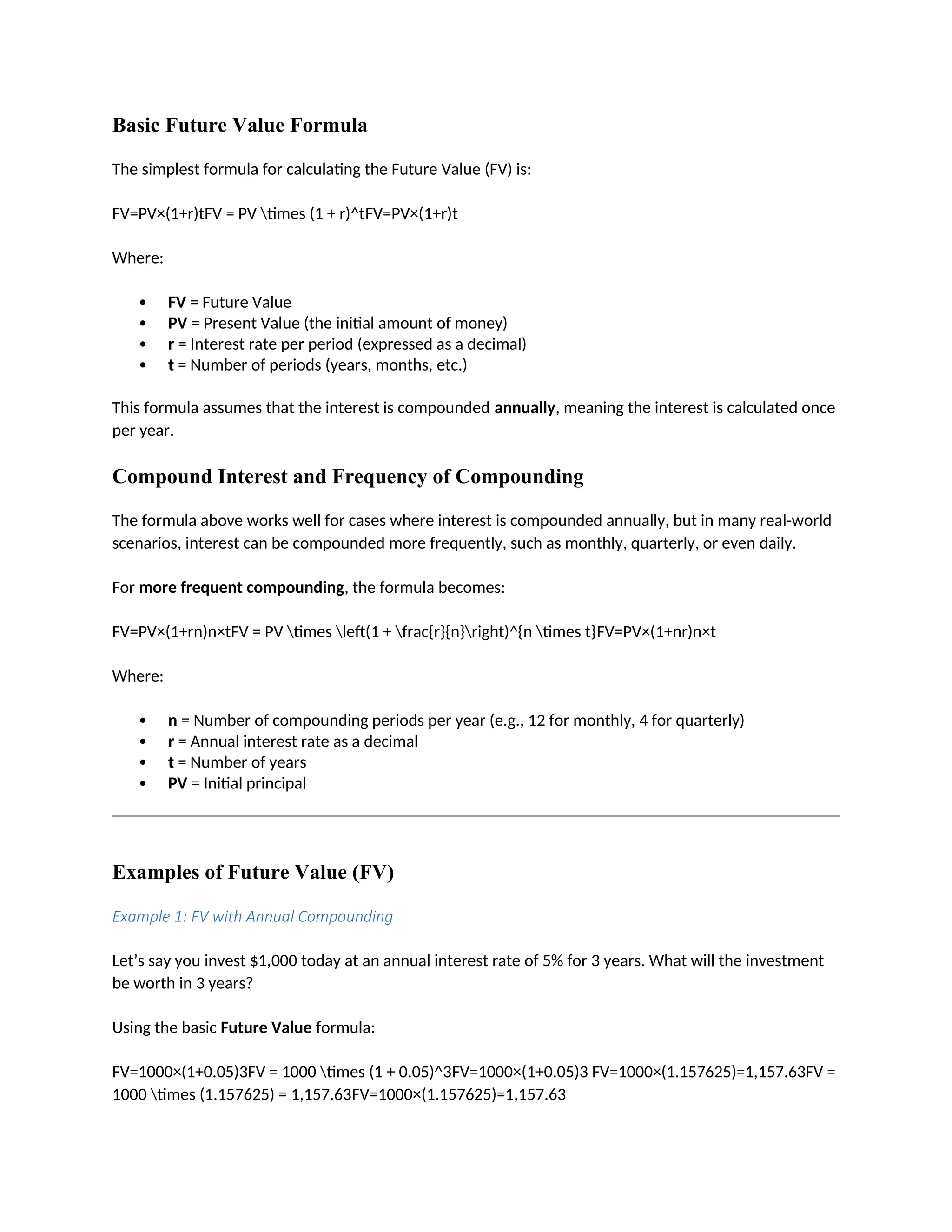 Basic Future Value Formula
The simplest formula for calculating the Future Value (FV) is:
FV=PV×(1+r)tFV = PV times (1 + r)^tFV=PV×(1+r)t
Where:
 FV = Future Value
 PV = Present Value (the initial amount of money)
 r = Interest rate per period (expressed as a decimal)
 t = Number of periods (years, months, etc.)
This formula assumes that the interest is compounded annually, meaning the interest is calculated once
per year.
Compound Interest and Frequency of Compounding
The formula above works well for cases where interest is compounded annually, but in many real-world
scenarios, interest can be compounded more frequently, such as monthly, quarterly, or even daily.
For more frequent compounding, the formula becomes:
FV=PV×(1+rn)n×tFV = PV times left(1 + frac{r}{n}right)^{n times t}FV=PV×(1+nr)n×t
Where:
 n = Number of compounding periods per year (e.g., 12 for monthly, 4 for quarterly)
 r = Annual interest rate as a decimal
 t = Number of years
 PV = Initial principal
Examples of Future Value (FV)
Example 1: FV with Annual Compounding
Let’s say you invest $1,000 today at an annual interest rate of 5% for 3 years. What will the investment
be worth in 3 years?
Using the basic Future Value formula:
FV=1000×(1+0.05)3FV = 1000 times (1 + 0.05)^3FV=1000×(1+0.05)3 FV=1000×(1.157625)=1,157.63FV =
1000 times (1.157625) = 1,157.63FV=1000×(1.157625)=1,157.63
 