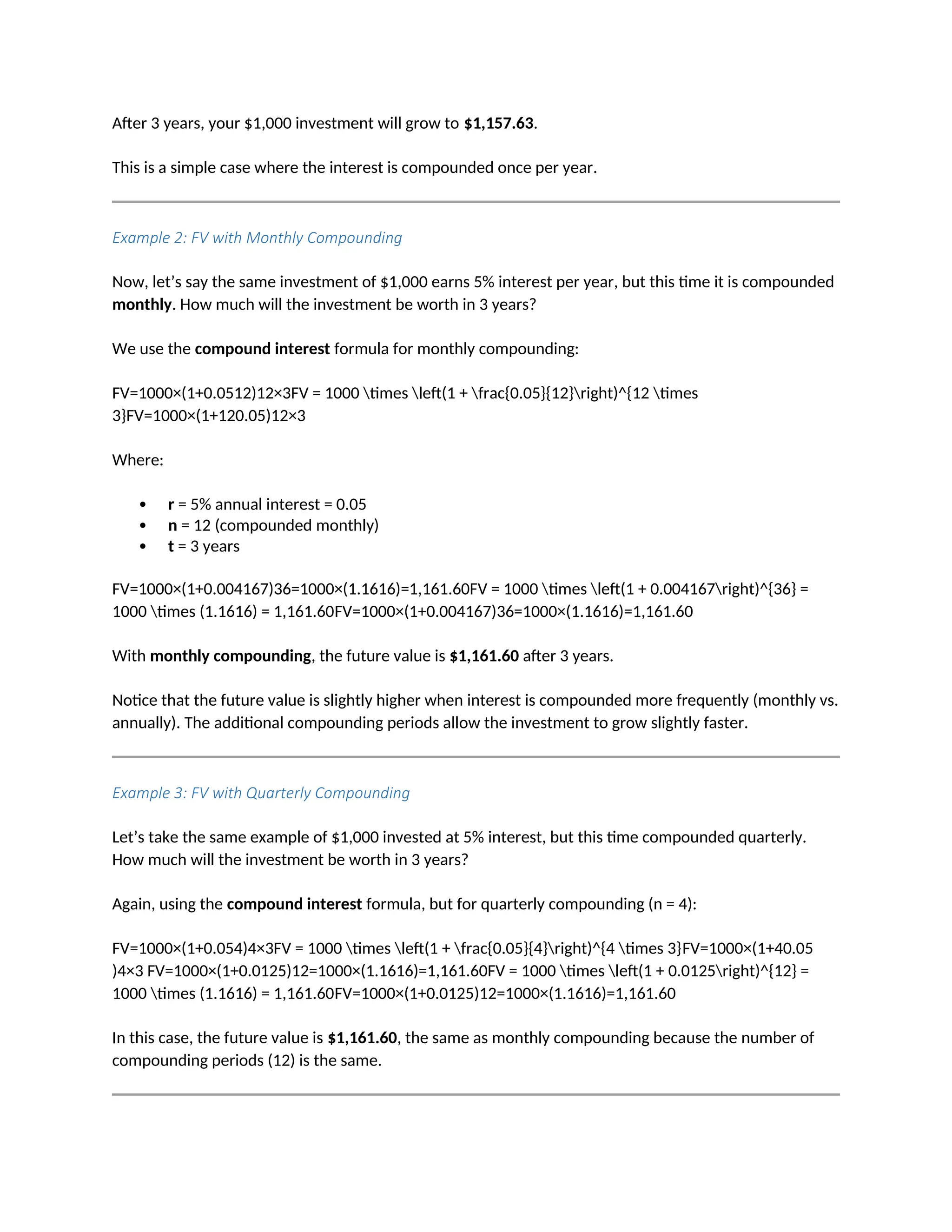 After 3 years, your $1,000 investment will grow to $1,157.63.
This is a simple case where the interest is compounded once per year.
Example 2: FV with Monthly Compounding
Now, let’s say the same investment of $1,000 earns 5% interest per year, but this time it is compounded
monthly. How much will the investment be worth in 3 years?
We use the compound interest formula for monthly compounding:
FV=1000×(1+0.0512)12×3FV = 1000 times left(1 + frac{0.05}{12}right)^{12 times
3}FV=1000×(1+120.05)12×3
Where:
 r = 5% annual interest = 0.05
 n = 12 (compounded monthly)
 t = 3 years
FV=1000×(1+0.004167)36=1000×(1.1616)=1,161.60FV = 1000 times left(1 + 0.004167right)^{36} =
1000 times (1.1616) = 1,161.60FV=1000×(1+0.004167)36=1000×(1.1616)=1,161.60
With monthly compounding, the future value is $1,161.60 after 3 years.
Notice that the future value is slightly higher when interest is compounded more frequently (monthly vs.
annually). The additional compounding periods allow the investment to grow slightly faster.
Example 3: FV with Quarterly Compounding
Let’s take the same example of $1,000 invested at 5% interest, but this time compounded quarterly.
How much will the investment be worth in 3 years?
Again, using the compound interest formula, but for quarterly compounding (n = 4):
FV=1000×(1+0.054)4×3FV = 1000 times left(1 + frac{0.05}{4}right)^{4 times 3}FV=1000×(1+40.05
)4×3 FV=1000×(1+0.0125)12=1000×(1.1616)=1,161.60FV = 1000 times left(1 + 0.0125right)^{12} =
1000 times (1.1616) = 1,161.60FV=1000×(1+0.0125)12=1000×(1.1616)=1,161.60
In this case, the future value is $1,161.60, the same as monthly compounding because the number of
compounding periods (12) is the same.
 