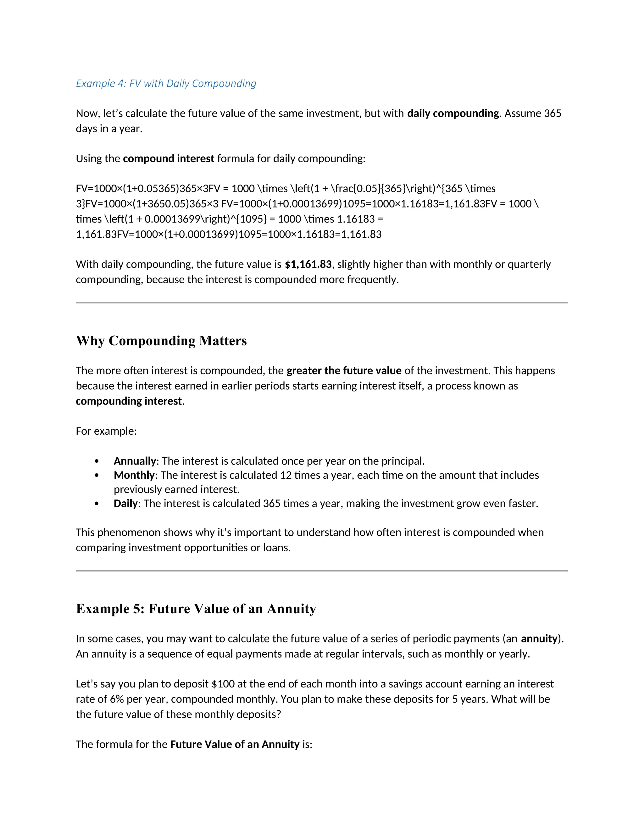 Example 4: FV with Daily Compounding
Now, let’s calculate the future value of the same investment, but with daily compounding. Assume 365
days in a year.
Using the compound interest formula for daily compounding:
FV=1000×(1+0.05365)365×3FV = 1000 times left(1 + frac{0.05}{365}right)^{365 times
3}FV=1000×(1+3650.05)365×3 FV=1000×(1+0.00013699)1095=1000×1.16183=1,161.83FV = 1000 
times left(1 + 0.00013699right)^{1095} = 1000 times 1.16183 =
1,161.83FV=1000×(1+0.00013699)1095=1000×1.16183=1,161.83
With daily compounding, the future value is $1,161.83, slightly higher than with monthly or quarterly
compounding, because the interest is compounded more frequently.
Why Compounding Matters
The more often interest is compounded, the greater the future value of the investment. This happens
because the interest earned in earlier periods starts earning interest itself, a process known as
compounding interest.
For example:
 Annually: The interest is calculated once per year on the principal.
 Monthly: The interest is calculated 12 times a year, each time on the amount that includes
previously earned interest.
 Daily: The interest is calculated 365 times a year, making the investment grow even faster.
This phenomenon shows why it’s important to understand how often interest is compounded when
comparing investment opportunities or loans.
Example 5: Future Value of an Annuity
In some cases, you may want to calculate the future value of a series of periodic payments (an annuity).
An annuity is a sequence of equal payments made at regular intervals, such as monthly or yearly.
Let’s say you plan to deposit $100 at the end of each month into a savings account earning an interest
rate of 6% per year, compounded monthly. You plan to make these deposits for 5 years. What will be
the future value of these monthly deposits?
The formula for the Future Value of an Annuity is:
 