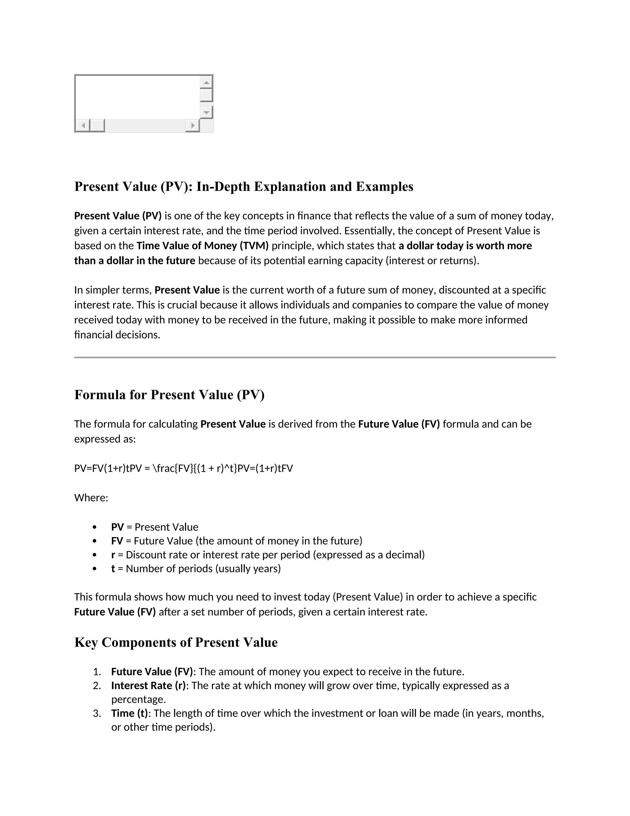 Present Value (PV): In-Depth Explanation and Examples
Present Value (PV) is one of the key concepts in finance that reflects the value of a sum of money today,
given a certain interest rate, and the time period involved. Essentially, the concept of Present Value is
based on the Time Value of Money (TVM) principle, which states that a dollar today is worth more
than a dollar in the future because of its potential earning capacity (interest or returns).
In simpler terms, Present Value is the current worth of a future sum of money, discounted at a specific
interest rate. This is crucial because it allows individuals and companies to compare the value of money
received today with money to be received in the future, making it possible to make more informed
financial decisions.
Formula for Present Value (PV)
The formula for calculating Present Value is derived from the Future Value (FV) formula and can be
expressed as:
PV=FV(1+r)tPV = frac{FV}{(1 + r)^t}PV=(1+r)tFV
Where:
 PV = Present Value
 FV = Future Value (the amount of money in the future)
 r = Discount rate or interest rate per period (expressed as a decimal)
 t = Number of periods (usually years)
This formula shows how much you need to invest today (Present Value) in order to achieve a specific
Future Value (FV) after a set number of periods, given a certain interest rate.
Key Components of Present Value
1. Future Value (FV): The amount of money you expect to receive in the future.
2. Interest Rate (r): The rate at which money will grow over time, typically expressed as a
percentage.
3. Time (t): The length of time over which the investment or loan will be made (in years, months,
or other time periods).
 