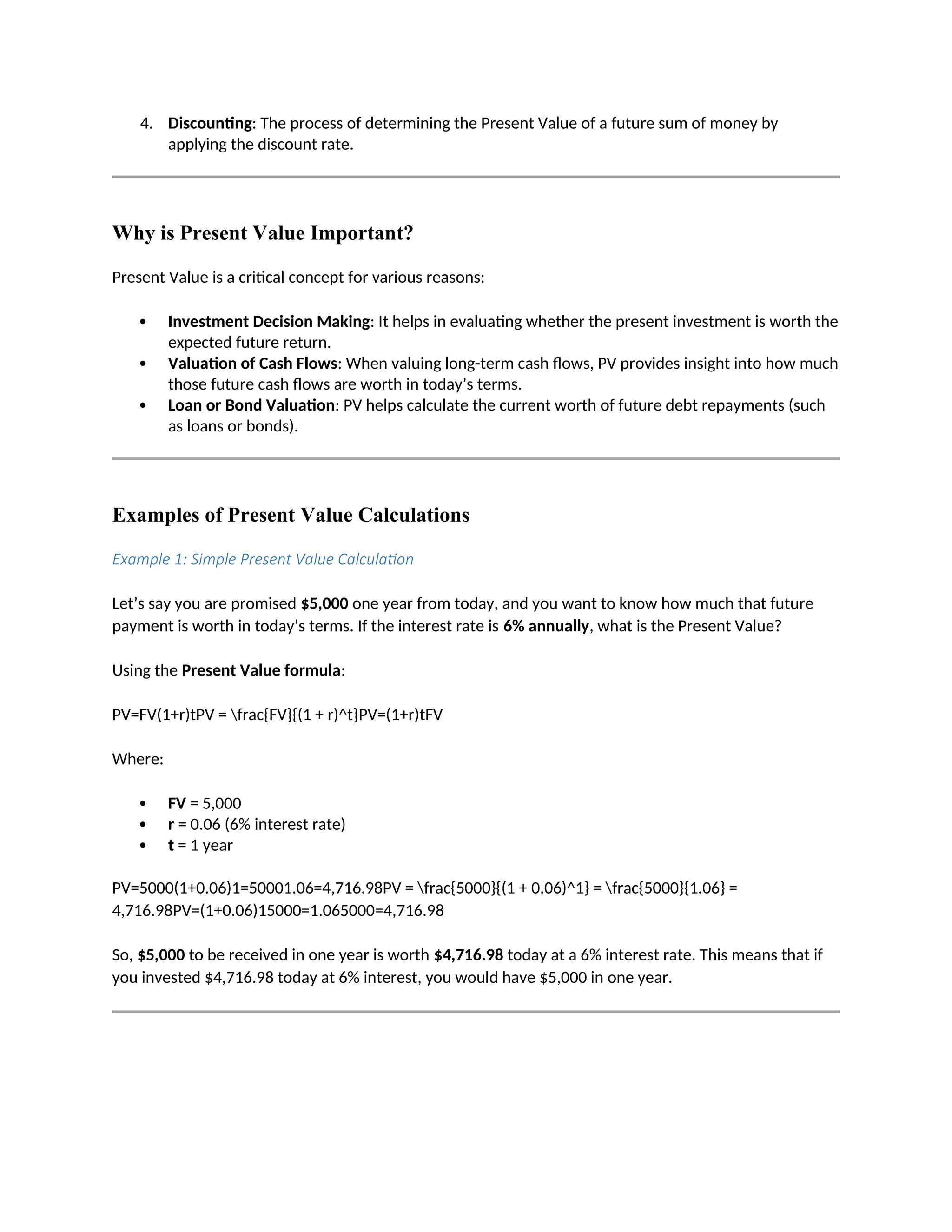 4. Discounting: The process of determining the Present Value of a future sum of money by
applying the discount rate.
Why is Present Value Important?
Present Value is a critical concept for various reasons:
 Investment Decision Making: It helps in evaluating whether the present investment is worth the
expected future return.
 Valuation of Cash Flows: When valuing long-term cash flows, PV provides insight into how much
those future cash flows are worth in today’s terms.
 Loan or Bond Valuation: PV helps calculate the current worth of future debt repayments (such
as loans or bonds).
Examples of Present Value Calculations
Example 1: Simple Present Value Calculation
Let’s say you are promised $5,000 one year from today, and you want to know how much that future
payment is worth in today’s terms. If the interest rate is 6% annually, what is the Present Value?
Using the Present Value formula:
PV=FV(1+r)tPV = frac{FV}{(1 + r)^t}PV=(1+r)tFV
Where:
 FV = 5,000
 r = 0.06 (6% interest rate)
 t = 1 year
PV=5000(1+0.06)1=50001.06=4,716.98PV = frac{5000}{(1 + 0.06)^1} = frac{5000}{1.06} =
4,716.98PV=(1+0.06)15000=1.065000=4,716.98
So, $5,000 to be received in one year is worth $4,716.98 today at a 6% interest rate. This means that if
you invested $4,716.98 today at 6% interest, you would have $5,000 in one year.
 