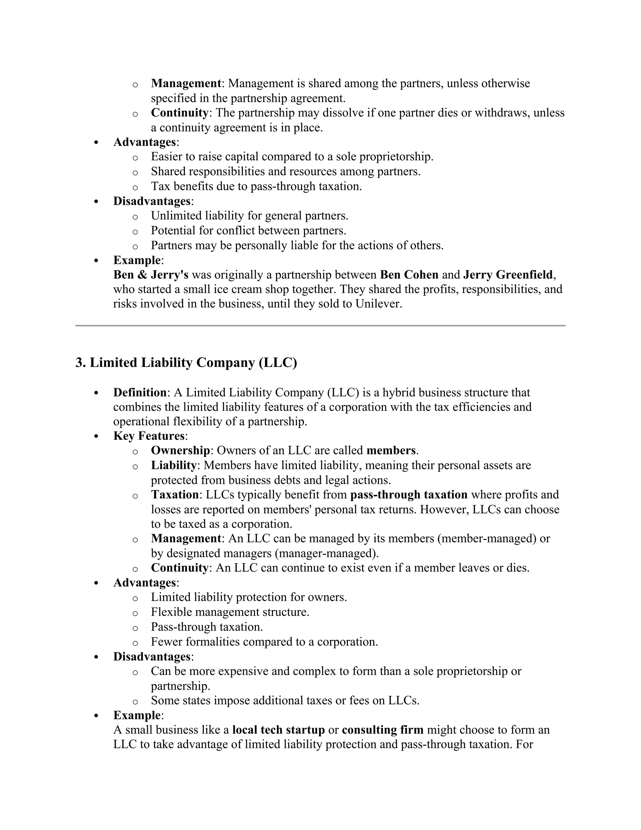 o Management: Management is shared among the partners, unless otherwise
specified in the partnership agreement.
o Continuity: The partnership may dissolve if one partner dies or withdraws, unless
a continuity agreement is in place.
 Advantages:
o Easier to raise capital compared to a sole proprietorship.
o Shared responsibilities and resources among partners.
o Tax benefits due to pass-through taxation.
 Disadvantages:
o Unlimited liability for general partners.
o Potential for conflict between partners.
o Partners may be personally liable for the actions of others.
 Example:
Ben & Jerry's was originally a partnership between Ben Cohen and Jerry Greenfield,
who started a small ice cream shop together. They shared the profits, responsibilities, and
risks involved in the business, until they sold to Unilever.
3. Limited Liability Company (LLC)
 Definition: A Limited Liability Company (LLC) is a hybrid business structure that
combines the limited liability features of a corporation with the tax efficiencies and
operational flexibility of a partnership.
 Key Features:
o Ownership: Owners of an LLC are called members.
o Liability: Members have limited liability, meaning their personal assets are
protected from business debts and legal actions.
o Taxation: LLCs typically benefit from pass-through taxation where profits and
losses are reported on members' personal tax returns. However, LLCs can choose
to be taxed as a corporation.
o Management: An LLC can be managed by its members (member-managed) or
by designated managers (manager-managed).
o Continuity: An LLC can continue to exist even if a member leaves or dies.
 Advantages:
o Limited liability protection for owners.
o Flexible management structure.
o Pass-through taxation.
o Fewer formalities compared to a corporation.
 Disadvantages:
o Can be more expensive and complex to form than a sole proprietorship or
partnership.
o Some states impose additional taxes or fees on LLCs.
 Example:
A small business like a local tech startup or consulting firm might choose to form an
LLC to take advantage of limited liability protection and pass-through taxation. For
 