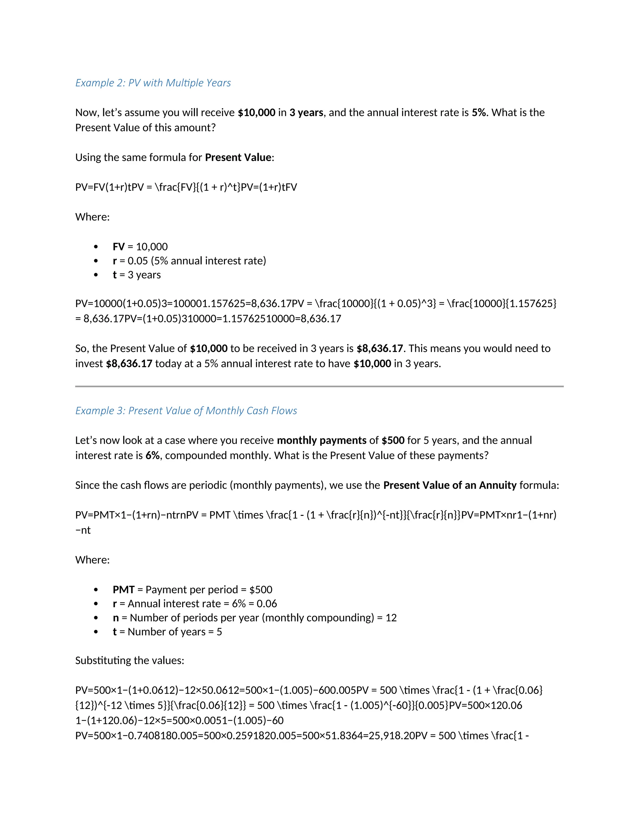 Example 2: PV with Multiple Years
Now, let’s assume you will receive $10,000 in 3 years, and the annual interest rate is 5%. What is the
Present Value of this amount?
Using the same formula for Present Value:
PV=FV(1+r)tPV = frac{FV}{(1 + r)^t}PV=(1+r)tFV
Where:
 FV = 10,000
 r = 0.05 (5% annual interest rate)
 t = 3 years
PV=10000(1+0.05)3=100001.157625=8,636.17PV = frac{10000}{(1 + 0.05)^3} = frac{10000}{1.157625}
= 8,636.17PV=(1+0.05)310000=1.15762510000=8,636.17
So, the Present Value of $10,000 to be received in 3 years is $8,636.17. This means you would need to
invest $8,636.17 today at a 5% annual interest rate to have $10,000 in 3 years.
Example 3: Present Value of Monthly Cash Flows
Let’s now look at a case where you receive monthly payments of $500 for 5 years, and the annual
interest rate is 6%, compounded monthly. What is the Present Value of these payments?
Since the cash flows are periodic (monthly payments), we use the Present Value of an Annuity formula:
PV=PMT×1−(1+rn)−ntrnPV = PMT times frac{1 - (1 + frac{r}{n})^{-nt}}{frac{r}{n}}PV=PMT×nr1−(1+nr)
−nt
Where:
 PMT = Payment per period = $500
 r = Annual interest rate = 6% = 0.06
 n = Number of periods per year (monthly compounding) = 12
 t = Number of years = 5
Substituting the values:
PV=500×1−(1+0.0612)−12×50.0612=500×1−(1.005)−600.005PV = 500 times frac{1 - (1 + frac{0.06}
{12})^{-12 times 5}}{frac{0.06}{12}} = 500 times frac{1 - (1.005)^{-60}}{0.005}PV=500×120.06
1−(1+120.06)−12×5=500×0.0051−(1.005)−60
PV=500×1−0.7408180.005=500×0.2591820.005=500×51.8364=25,918.20PV = 500 times frac{1 -
 