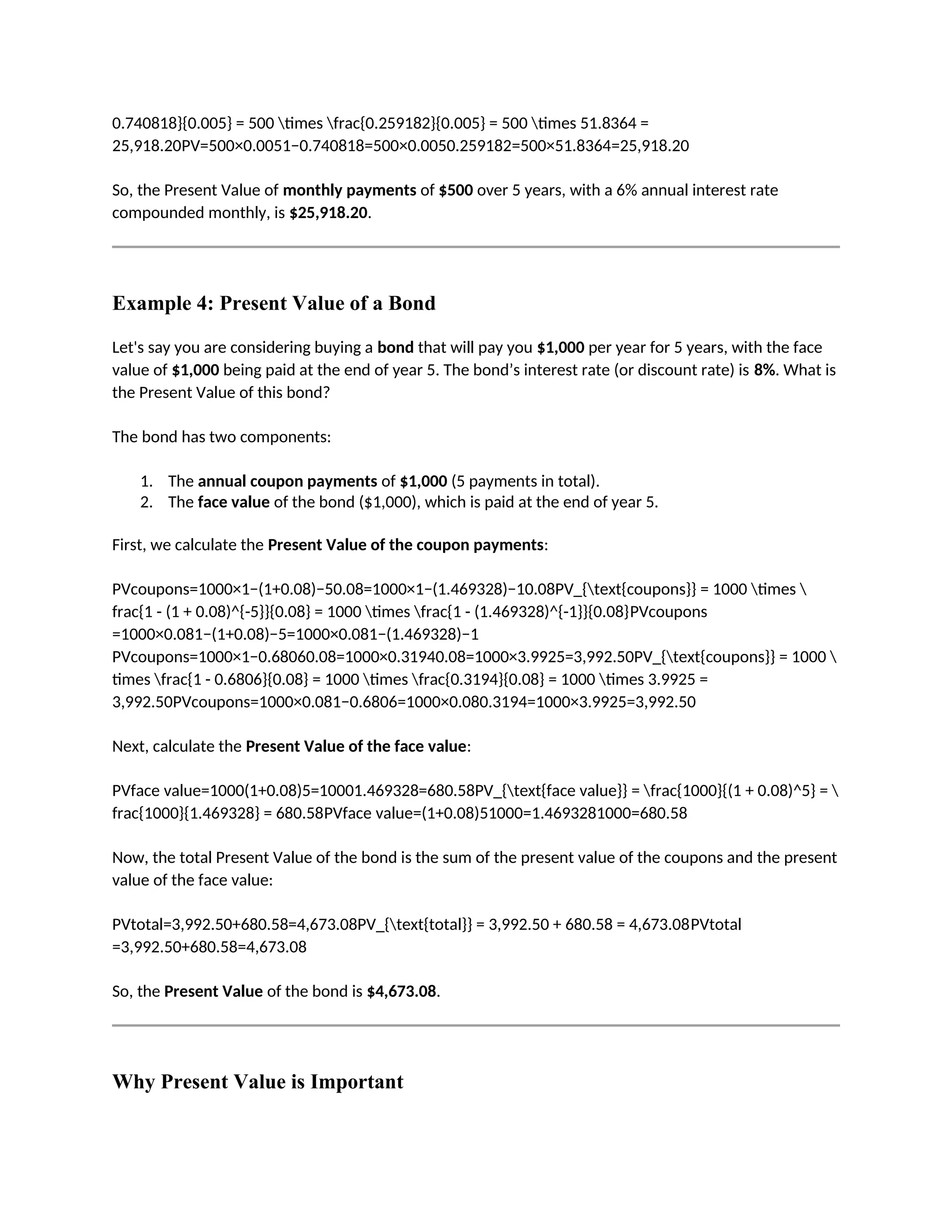 0.740818}{0.005} = 500 times frac{0.259182}{0.005} = 500 times 51.8364 =
25,918.20PV=500×0.0051−0.740818=500×0.0050.259182=500×51.8364=25,918.20
So, the Present Value of monthly payments of $500 over 5 years, with a 6% annual interest rate
compounded monthly, is $25,918.20.
Example 4: Present Value of a Bond
Let's say you are considering buying a bond that will pay you $1,000 per year for 5 years, with the face
value of $1,000 being paid at the end of year 5. The bond’s interest rate (or discount rate) is 8%. What is
the Present Value of this bond?
The bond has two components:
1. The annual coupon payments of $1,000 (5 payments in total).
2. The face value of the bond ($1,000), which is paid at the end of year 5.
First, we calculate the Present Value of the coupon payments:
PVcoupons=1000×1−(1+0.08)−50.08=1000×1−(1.469328)−10.08PV_{text{coupons}} = 1000 times 
frac{1 - (1 + 0.08)^{-5}}{0.08} = 1000 times frac{1 - (1.469328)^{-1}}{0.08}PVcoupons
=1000×0.081−(1+0.08)−5=1000×0.081−(1.469328)−1
PVcoupons=1000×1−0.68060.08=1000×0.31940.08=1000×3.9925=3,992.50PV_{text{coupons}} = 1000 
times frac{1 - 0.6806}{0.08} = 1000 times frac{0.3194}{0.08} = 1000 times 3.9925 =
3,992.50PVcoupons=1000×0.081−0.6806=1000×0.080.3194=1000×3.9925=3,992.50
Next, calculate the Present Value of the face value:
PVface value=1000(1+0.08)5=10001.469328=680.58PV_{text{face value}} = frac{1000}{(1 + 0.08)^5} = 
frac{1000}{1.469328} = 680.58PVface value=(1+0.08)51000=1.4693281000=680.58
Now, the total Present Value of the bond is the sum of the present value of the coupons and the present
value of the face value:
PVtotal=3,992.50+680.58=4,673.08PV_{text{total}} = 3,992.50 + 680.58 = 4,673.08PVtotal
=3,992.50+680.58=4,673.08
So, the Present Value of the bond is $4,673.08.
Why Present Value is Important
 
