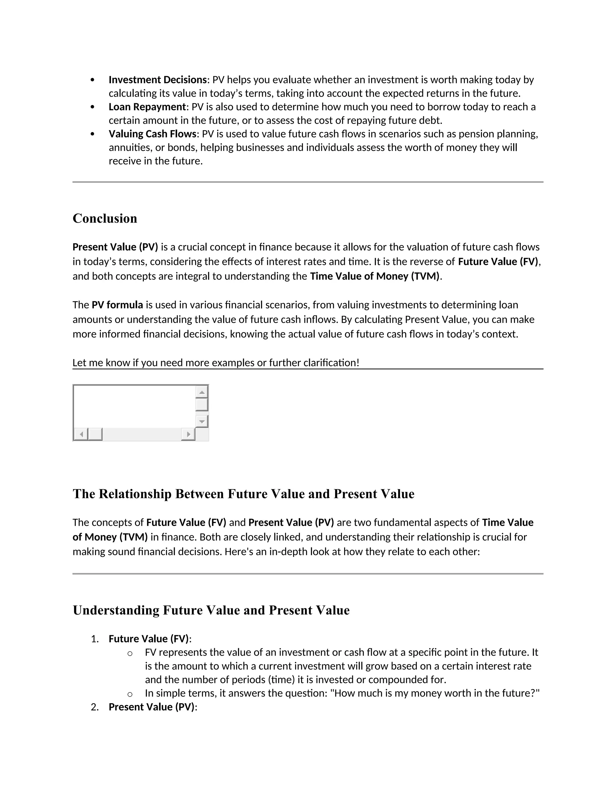  Investment Decisions: PV helps you evaluate whether an investment is worth making today by
calculating its value in today’s terms, taking into account the expected returns in the future.
 Loan Repayment: PV is also used to determine how much you need to borrow today to reach a
certain amount in the future, or to assess the cost of repaying future debt.
 Valuing Cash Flows: PV is used to value future cash flows in scenarios such as pension planning,
annuities, or bonds, helping businesses and individuals assess the worth of money they will
receive in the future.
Conclusion
Present Value (PV) is a crucial concept in finance because it allows for the valuation of future cash flows
in today’s terms, considering the effects of interest rates and time. It is the reverse of Future Value (FV),
and both concepts are integral to understanding the Time Value of Money (TVM).
The PV formula is used in various financial scenarios, from valuing investments to determining loan
amounts or understanding the value of future cash inflows. By calculating Present Value, you can make
more informed financial decisions, knowing the actual value of future cash flows in today’s context.
Let me know if you need more examples or further clarification!
The Relationship Between Future Value and Present Value
The concepts of Future Value (FV) and Present Value (PV) are two fundamental aspects of Time Value
of Money (TVM) in finance. Both are closely linked, and understanding their relationship is crucial for
making sound financial decisions. Here's an in-depth look at how they relate to each other:
Understanding Future Value and Present Value
1. Future Value (FV):
o FV represents the value of an investment or cash flow at a specific point in the future. It
is the amount to which a current investment will grow based on a certain interest rate
and the number of periods (time) it is invested or compounded for.
o In simple terms, it answers the question: "How much is my money worth in the future?"
2. Present Value (PV):
 