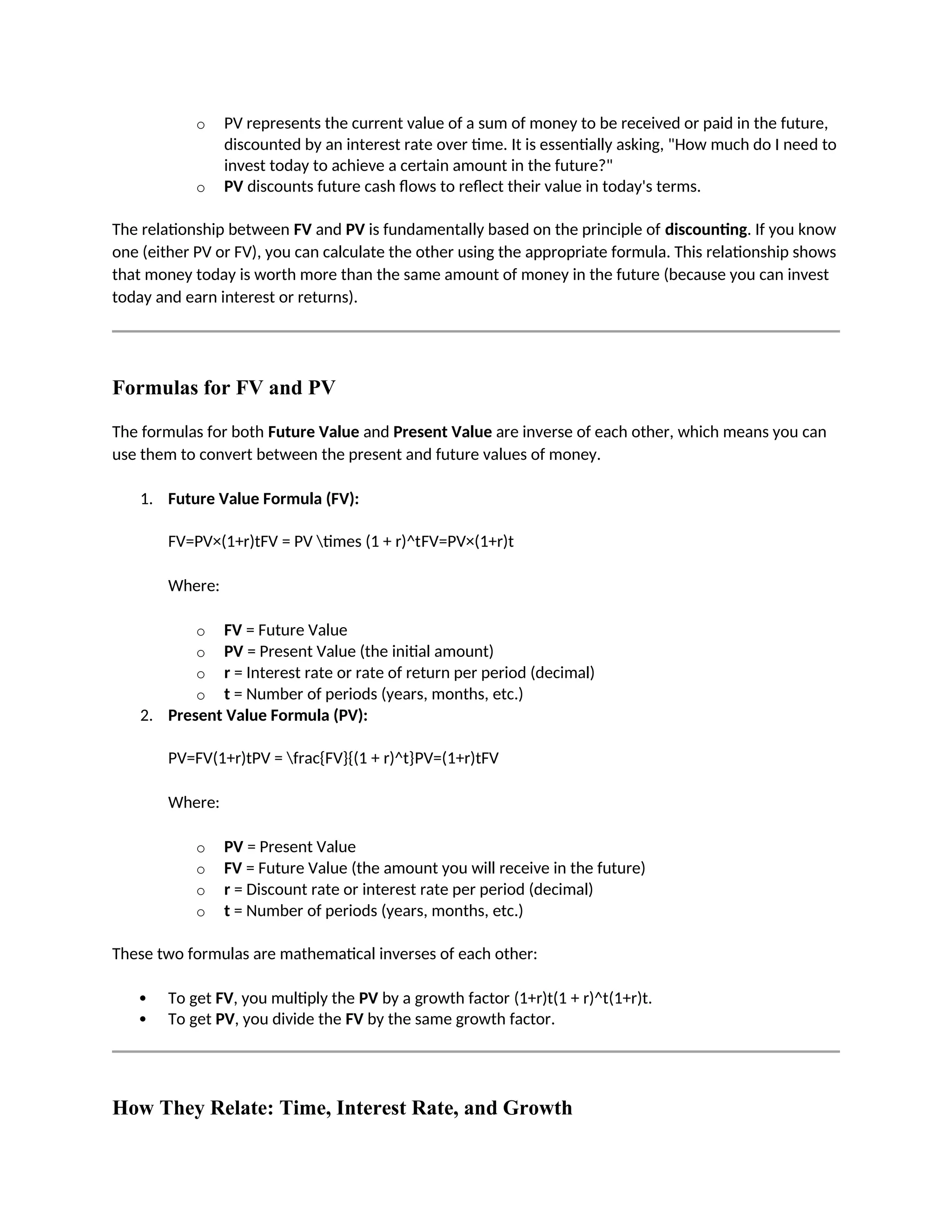 o PV represents the current value of a sum of money to be received or paid in the future,
discounted by an interest rate over time. It is essentially asking, "How much do I need to
invest today to achieve a certain amount in the future?"
o PV discounts future cash flows to reflect their value in today's terms.
The relationship between FV and PV is fundamentally based on the principle of discounting. If you know
one (either PV or FV), you can calculate the other using the appropriate formula. This relationship shows
that money today is worth more than the same amount of money in the future (because you can invest
today and earn interest or returns).
Formulas for FV and PV
The formulas for both Future Value and Present Value are inverse of each other, which means you can
use them to convert between the present and future values of money.
1. Future Value Formula (FV):
FV=PV×(1+r)tFV = PV times (1 + r)^tFV=PV×(1+r)t
Where:
o FV = Future Value
o PV = Present Value (the initial amount)
o r = Interest rate or rate of return per period (decimal)
o t = Number of periods (years, months, etc.)
2. Present Value Formula (PV):
PV=FV(1+r)tPV = frac{FV}{(1 + r)^t}PV=(1+r)tFV
Where:
o PV = Present Value
o FV = Future Value (the amount you will receive in the future)
o r = Discount rate or interest rate per period (decimal)
o t = Number of periods (years, months, etc.)
These two formulas are mathematical inverses of each other:
 To get FV, you multiply the PV by a growth factor (1+r)t(1 + r)^t(1+r)t.
 To get PV, you divide the FV by the same growth factor.
How They Relate: Time, Interest Rate, and Growth
 