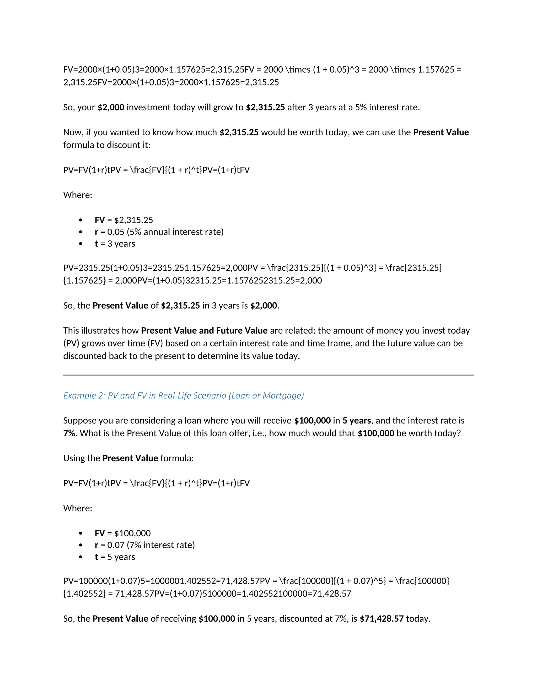 FV=2000×(1+0.05)3=2000×1.157625=2,315.25FV = 2000 times (1 + 0.05)^3 = 2000 times 1.157625 =
2,315.25FV=2000×(1+0.05)3=2000×1.157625=2,315.25
So, your $2,000 investment today will grow to $2,315.25 after 3 years at a 5% interest rate.
Now, if you wanted to know how much $2,315.25 would be worth today, we can use the Present Value
formula to discount it:
PV=FV(1+r)tPV = frac{FV}{(1 + r)^t}PV=(1+r)tFV
Where:
 FV = $2,315.25
 r = 0.05 (5% annual interest rate)
 t = 3 years
PV=2315.25(1+0.05)3=2315.251.157625=2,000PV = frac{2315.25}{(1 + 0.05)^3} = frac{2315.25}
{1.157625} = 2,000PV=(1+0.05)32315.25=1.1576252315.25=2,000
So, the Present Value of $2,315.25 in 3 years is $2,000.
This illustrates how Present Value and Future Value are related: the amount of money you invest today
(PV) grows over time (FV) based on a certain interest rate and time frame, and the future value can be
discounted back to the present to determine its value today.
Example 2: PV and FV in Real-Life Scenario (Loan or Mortgage)
Suppose you are considering a loan where you will receive $100,000 in 5 years, and the interest rate is
7%. What is the Present Value of this loan offer, i.e., how much would that $100,000 be worth today?
Using the Present Value formula:
PV=FV(1+r)tPV = frac{FV}{(1 + r)^t}PV=(1+r)tFV
Where:
 FV = $100,000
 r = 0.07 (7% interest rate)
 t = 5 years
PV=100000(1+0.07)5=1000001.402552=71,428.57PV = frac{100000}{(1 + 0.07)^5} = frac{100000}
{1.402552} = 71,428.57PV=(1+0.07)5100000=1.402552100000=71,428.57
So, the Present Value of receiving $100,000 in 5 years, discounted at 7%, is $71,428.57 today.
 