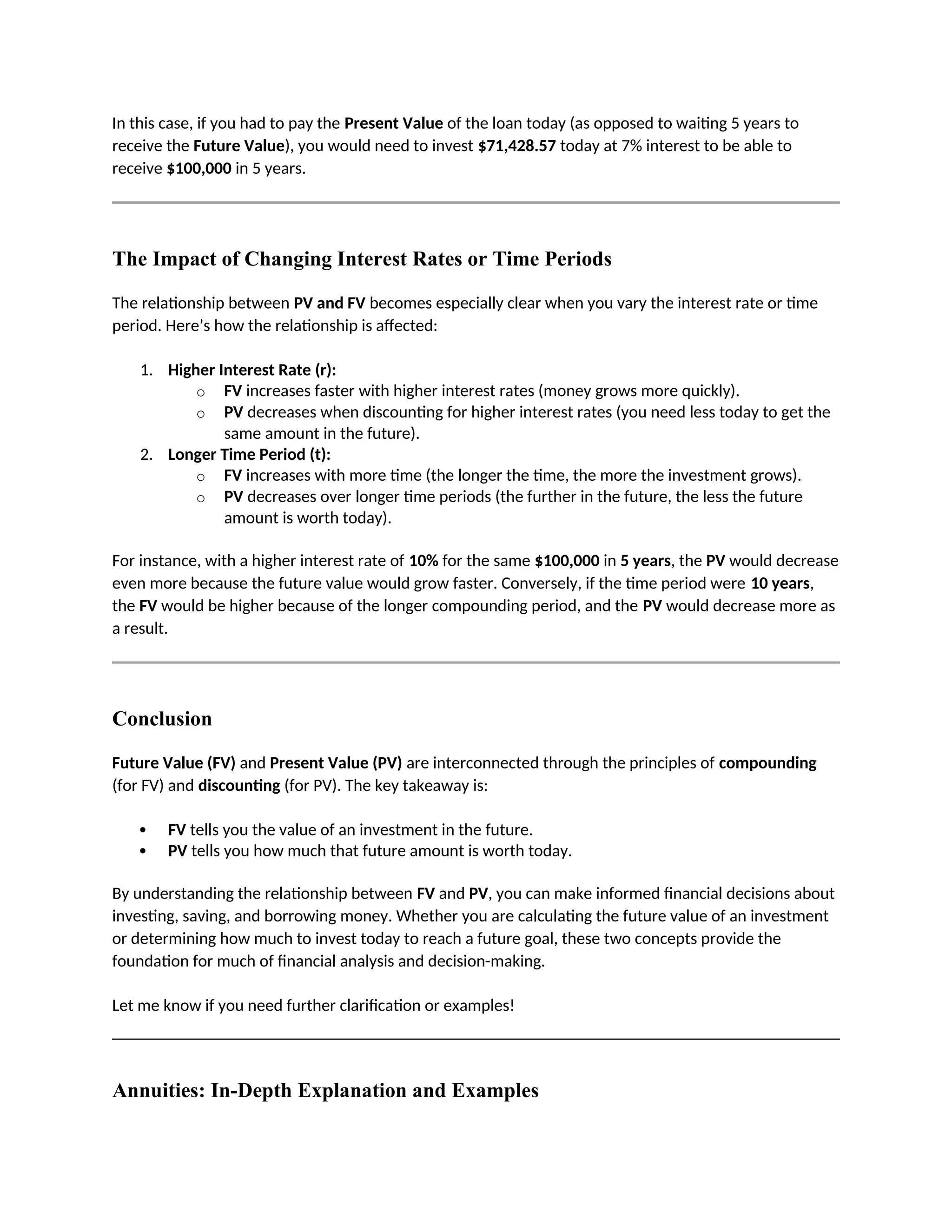 In this case, if you had to pay the Present Value of the loan today (as opposed to waiting 5 years to
receive the Future Value), you would need to invest $71,428.57 today at 7% interest to be able to
receive $100,000 in 5 years.
The Impact of Changing Interest Rates or Time Periods
The relationship between PV and FV becomes especially clear when you vary the interest rate or time
period. Here’s how the relationship is affected:
1. Higher Interest Rate (r):
o FV increases faster with higher interest rates (money grows more quickly).
o PV decreases when discounting for higher interest rates (you need less today to get the
same amount in the future).
2. Longer Time Period (t):
o FV increases with more time (the longer the time, the more the investment grows).
o PV decreases over longer time periods (the further in the future, the less the future
amount is worth today).
For instance, with a higher interest rate of 10% for the same $100,000 in 5 years, the PV would decrease
even more because the future value would grow faster. Conversely, if the time period were 10 years,
the FV would be higher because of the longer compounding period, and the PV would decrease more as
a result.
Conclusion
Future Value (FV) and Present Value (PV) are interconnected through the principles of compounding
(for FV) and discounting (for PV). The key takeaway is:
 FV tells you the value of an investment in the future.
 PV tells you how much that future amount is worth today.
By understanding the relationship between FV and PV, you can make informed financial decisions about
investing, saving, and borrowing money. Whether you are calculating the future value of an investment
or determining how much to invest today to reach a future goal, these two concepts provide the
foundation for much of financial analysis and decision-making.
Let me know if you need further clarification or examples!
Annuities: In-Depth Explanation and Examples
 