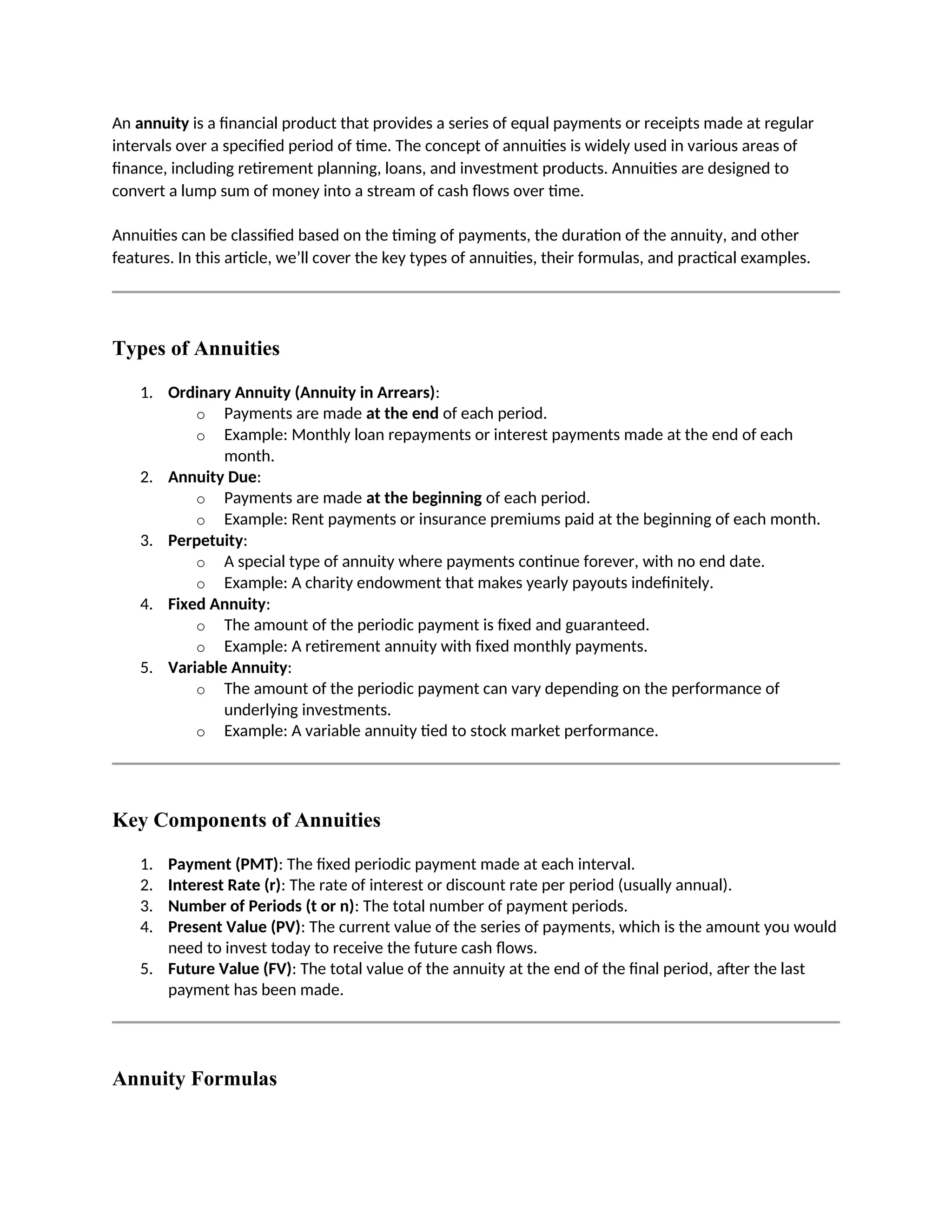 An annuity is a financial product that provides a series of equal payments or receipts made at regular
intervals over a specified period of time. The concept of annuities is widely used in various areas of
finance, including retirement planning, loans, and investment products. Annuities are designed to
convert a lump sum of money into a stream of cash flows over time.
Annuities can be classified based on the timing of payments, the duration of the annuity, and other
features. In this article, we’ll cover the key types of annuities, their formulas, and practical examples.
Types of Annuities
1. Ordinary Annuity (Annuity in Arrears):
o Payments are made at the end of each period.
o Example: Monthly loan repayments or interest payments made at the end of each
month.
2. Annuity Due:
o Payments are made at the beginning of each period.
o Example: Rent payments or insurance premiums paid at the beginning of each month.
3. Perpetuity:
o A special type of annuity where payments continue forever, with no end date.
o Example: A charity endowment that makes yearly payouts indefinitely.
4. Fixed Annuity:
o The amount of the periodic payment is fixed and guaranteed.
o Example: A retirement annuity with fixed monthly payments.
5. Variable Annuity:
o The amount of the periodic payment can vary depending on the performance of
underlying investments.
o Example: A variable annuity tied to stock market performance.
Key Components of Annuities
1. Payment (PMT): The fixed periodic payment made at each interval.
2. Interest Rate (r): The rate of interest or discount rate per period (usually annual).
3. Number of Periods (t or n): The total number of payment periods.
4. Present Value (PV): The current value of the series of payments, which is the amount you would
need to invest today to receive the future cash flows.
5. Future Value (FV): The total value of the annuity at the end of the final period, after the last
payment has been made.
Annuity Formulas
 