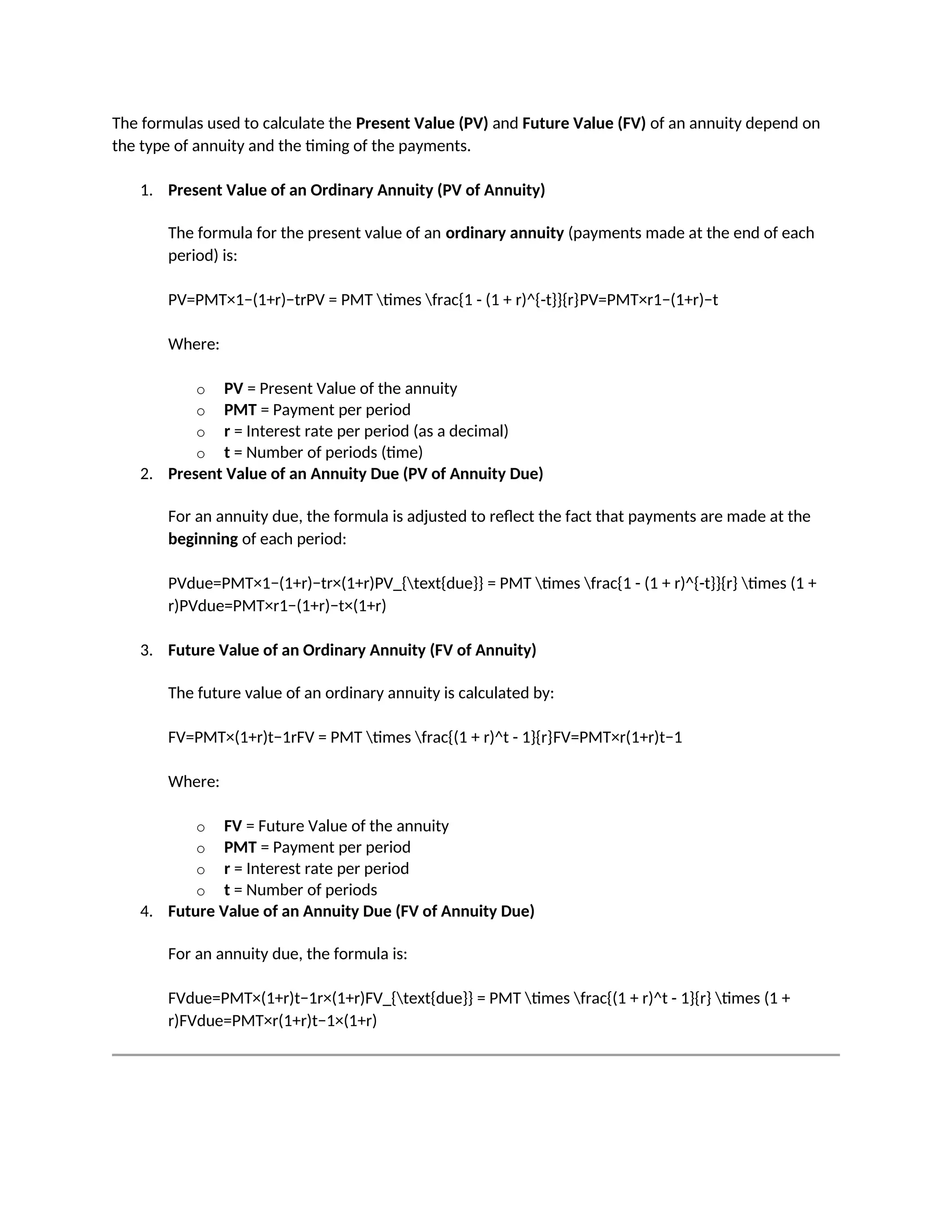The formulas used to calculate the Present Value (PV) and Future Value (FV) of an annuity depend on
the type of annuity and the timing of the payments.
1. Present Value of an Ordinary Annuity (PV of Annuity)
The formula for the present value of an ordinary annuity (payments made at the end of each
period) is:
PV=PMT×1−(1+r)−trPV = PMT times frac{1 - (1 + r)^{-t}}{r}PV=PMT×r1−(1+r)−t
Where:
o PV = Present Value of the annuity
o PMT = Payment per period
o r = Interest rate per period (as a decimal)
o t = Number of periods (time)
2. Present Value of an Annuity Due (PV of Annuity Due)
For an annuity due, the formula is adjusted to reflect the fact that payments are made at the
beginning of each period:
PVdue=PMT×1−(1+r)−tr×(1+r)PV_{text{due}} = PMT times frac{1 - (1 + r)^{-t}}{r} times (1 +
r)PVdue=PMT×r1−(1+r)−t×(1+r)
3. Future Value of an Ordinary Annuity (FV of Annuity)
The future value of an ordinary annuity is calculated by:
FV=PMT×(1+r)t−1rFV = PMT times frac{(1 + r)^t - 1}{r}FV=PMT×r(1+r)t−1
Where:
o FV = Future Value of the annuity
o PMT = Payment per period
o r = Interest rate per period
o t = Number of periods
4. Future Value of an Annuity Due (FV of Annuity Due)
For an annuity due, the formula is:
FVdue=PMT×(1+r)t−1r×(1+r)FV_{text{due}} = PMT times frac{(1 + r)^t - 1}{r} times (1 +
r)FVdue=PMT×r(1+r)t−1×(1+r)
 