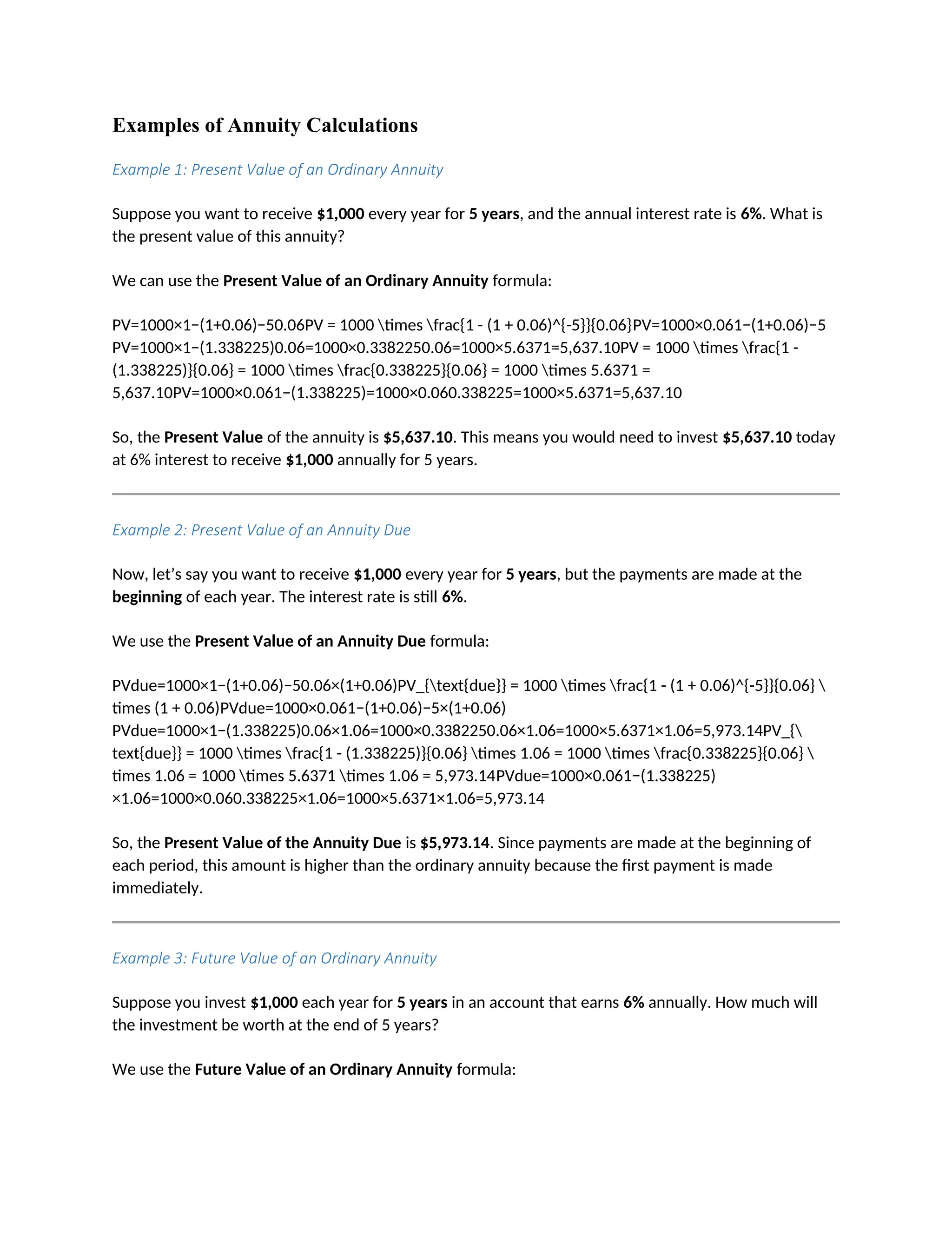 Examples of Annuity Calculations
Example 1: Present Value of an Ordinary Annuity
Suppose you want to receive $1,000 every year for 5 years, and the annual interest rate is 6%. What is
the present value of this annuity?
We can use the Present Value of an Ordinary Annuity formula:
PV=1000×1−(1+0.06)−50.06PV = 1000 times frac{1 - (1 + 0.06)^{-5}}{0.06}PV=1000×0.061−(1+0.06)−5
PV=1000×1−(1.338225)0.06=1000×0.3382250.06=1000×5.6371=5,637.10PV = 1000 times frac{1 -
(1.338225)}{0.06} = 1000 times frac{0.338225}{0.06} = 1000 times 5.6371 =
5,637.10PV=1000×0.061−(1.338225)=1000×0.060.338225=1000×5.6371=5,637.10
So, the Present Value of the annuity is $5,637.10. This means you would need to invest $5,637.10 today
at 6% interest to receive $1,000 annually for 5 years.
Example 2: Present Value of an Annuity Due
Now, let’s say you want to receive $1,000 every year for 5 years, but the payments are made at the
beginning of each year. The interest rate is still 6%.
We use the Present Value of an Annuity Due formula:
PVdue=1000×1−(1+0.06)−50.06×(1+0.06)PV_{text{due}} = 1000 times frac{1 - (1 + 0.06)^{-5}}{0.06} 
times (1 + 0.06)PVdue=1000×0.061−(1+0.06)−5×(1+0.06)
PVdue=1000×1−(1.338225)0.06×1.06=1000×0.3382250.06×1.06=1000×5.6371×1.06=5,973.14PV_{
text{due}} = 1000 times frac{1 - (1.338225)}{0.06} times 1.06 = 1000 times frac{0.338225}{0.06} 
times 1.06 = 1000 times 5.6371 times 1.06 = 5,973.14PVdue=1000×0.061−(1.338225)
×1.06=1000×0.060.338225×1.06=1000×5.6371×1.06=5,973.14
So, the Present Value of the Annuity Due is $5,973.14. Since payments are made at the beginning of
each period, this amount is higher than the ordinary annuity because the first payment is made
immediately.
Example 3: Future Value of an Ordinary Annuity
Suppose you invest $1,000 each year for 5 years in an account that earns 6% annually. How much will
the investment be worth at the end of 5 years?
We use the Future Value of an Ordinary Annuity formula:
 