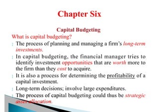 Capital Budgeting
What is capital budgeting?
 The process of planning and managing a firm’s long-term
investments.
 In capital budgeting, the financial manager tries to
identify investment opportunities that are worth more to
the firm than they cost to acquire.
 It is also a process for determining the profitability of a
capital investment.
 Long-term decisions; involve large expenditures.
 The process of capital budgeting could thus be strategic
asset allocation.
 