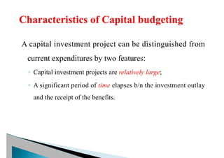 A capital investment project can be distinguished from
current expenditures by two features:
◦ Capital investment projects are relatively large;
◦ A significant period of time elapses b/n the investment outlay
and the receipt of the benefits.
 