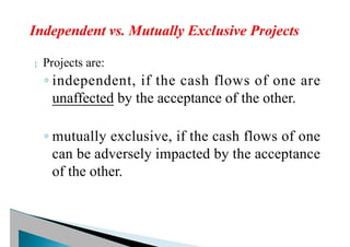  Projects are:
◦ independent, if the cash flows of one are
unaffected by the acceptance of the other.
◦ mutually exclusive, if the cash flows of one
can be adversely impacted by the acceptance
of the other.
 