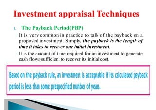 1. The Payback Period(PBP)
 It is very common in practice to talk of the payback on a
proposed investment. Simply, the payback is the length of
time it takes to recover our initial investment.
 It is the amount of time required for an investment to generate
cash flows sufficient to recover its initial cost.
 