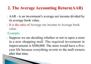 AAR - is an investment’s average net income divided by
its average book value.
 It is the ratio of Average net income to Average book
value
Example:
 Suppose we are deciding whether or not to open a store
in a new shopping mall. The required investment in
improvements is $500,000. The store would have a five-
year life because everything reverts to the mall owners
after that time.
 