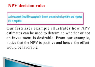 Our fertilizer example illustrates how NPV
estimates can be used to determine whether or not
an investment is desirable. From our example,
notice that the NPV is positive and hence the effect
would be favorable.
 