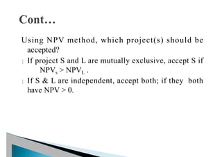 Using NPV method, which project(s) should be
accepted?
 If project S and L are mutually exclusive, accept S if
NPVs > NPVL .
 If S & L are independent, accept both; if they both
have NPV > 0.
 