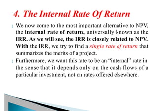  We now come to the most important alternative to NPV,
the internal rate of return, universally known as the
IRR. As we will see, the IRR is closely related to NPV.
With the IRR, we try to find a single rate of return that
summarizes the merits of a project.
 Furthermore, we want this rate to be an “internal” rate in
the sense that it depends only on the cash flows of a
particular investment, not on rates offered elsewhere.
 