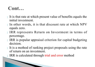  It is that rate at which present value of benefits equals the
initial investment.
 In other words, it is that discount rate at which NPV
equals zero.
 IRR represents Return on Investment in terms of
percentage.
 IRR is popular appraisal criterion for capital budgeting
decision.
 It is a method of ranking project proposals using the rate
of return on an investment.
 IRR is calculated through trial and error method
 
