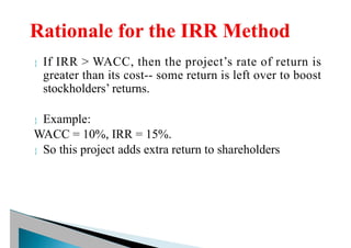  If IRR > WACC, then the project’s rate of return is
greater than its cost-- some return is left over to boost
stockholders’ returns.
 Example:
WACC = 10%, IRR = 15%.
 So this project adds extra return to shareholders
 