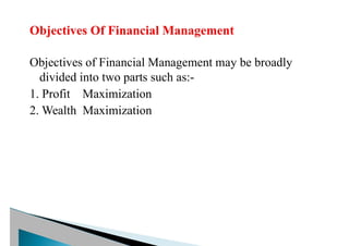 Objectives of Financial Management may be broadly
divided into two parts such as:-
1. Profit Maximization
2. Wealth Maximization
 