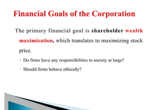 The primary financial goal is shareholder wealth
maximization, which translates to maximizing stock
price.
◦ Do firms have any responsibilities to society at large?
◦ Should firms behave ethically?
 