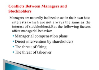 Managers are naturally inclined to act in their own best
interests (which are not always the same as the
interest of stockholders).But the following factors
affect managerial behavior:
§Managerial compensation plans
§Direct intervention by shareholders
§The threat of firing
§The threat of takeover
 