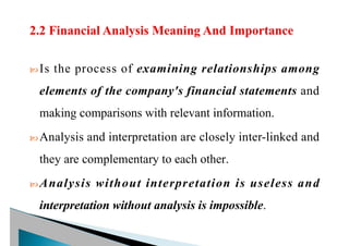 Is the process of examining relationships among
elements of the company's financial statements and
making comparisons with relevant information.
 Analysis and interpretation are closely inter-linked and
they are complementary to each other.
 Analysis without interpretation is useless and
interpretation without analysis is impossible.
 